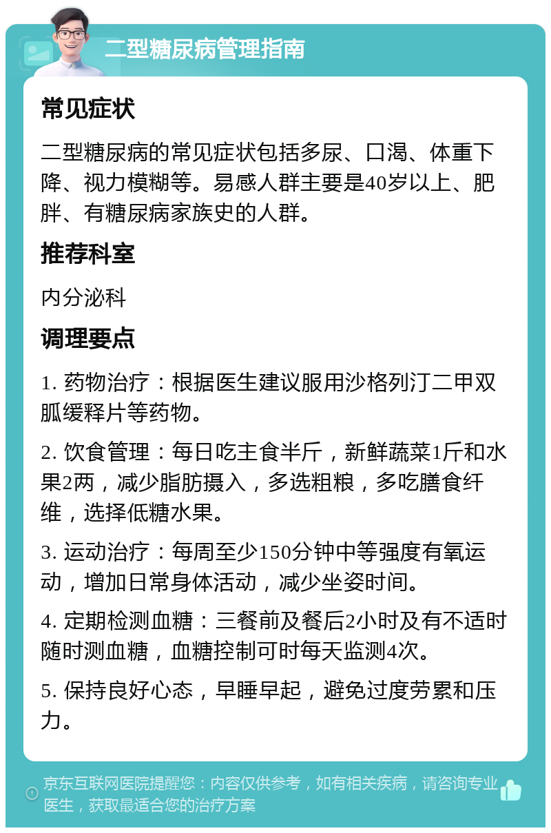 二型糖尿病管理指南 常见症状 二型糖尿病的常见症状包括多尿、口渴、体重下降、视力模糊等。易感人群主要是40岁以上、肥胖、有糖尿病家族史的人群。 推荐科室 内分泌科 调理要点 1. 药物治疗：根据医生建议服用沙格列汀二甲双胍缓释片等药物。 2. 饮食管理：每日吃主食半斤，新鲜蔬菜1斤和水果2两，减少脂肪摄入，多选粗粮，多吃膳食纤维，选择低糖水果。 3. 运动治疗：每周至少150分钟中等强度有氧运动，增加日常身体活动，减少坐姿时间。 4. 定期检测血糖：三餐前及餐后2小时及有不适时随时测血糖，血糖控制可时每天监测4次。 5. 保持良好心态，早睡早起，避免过度劳累和压力。