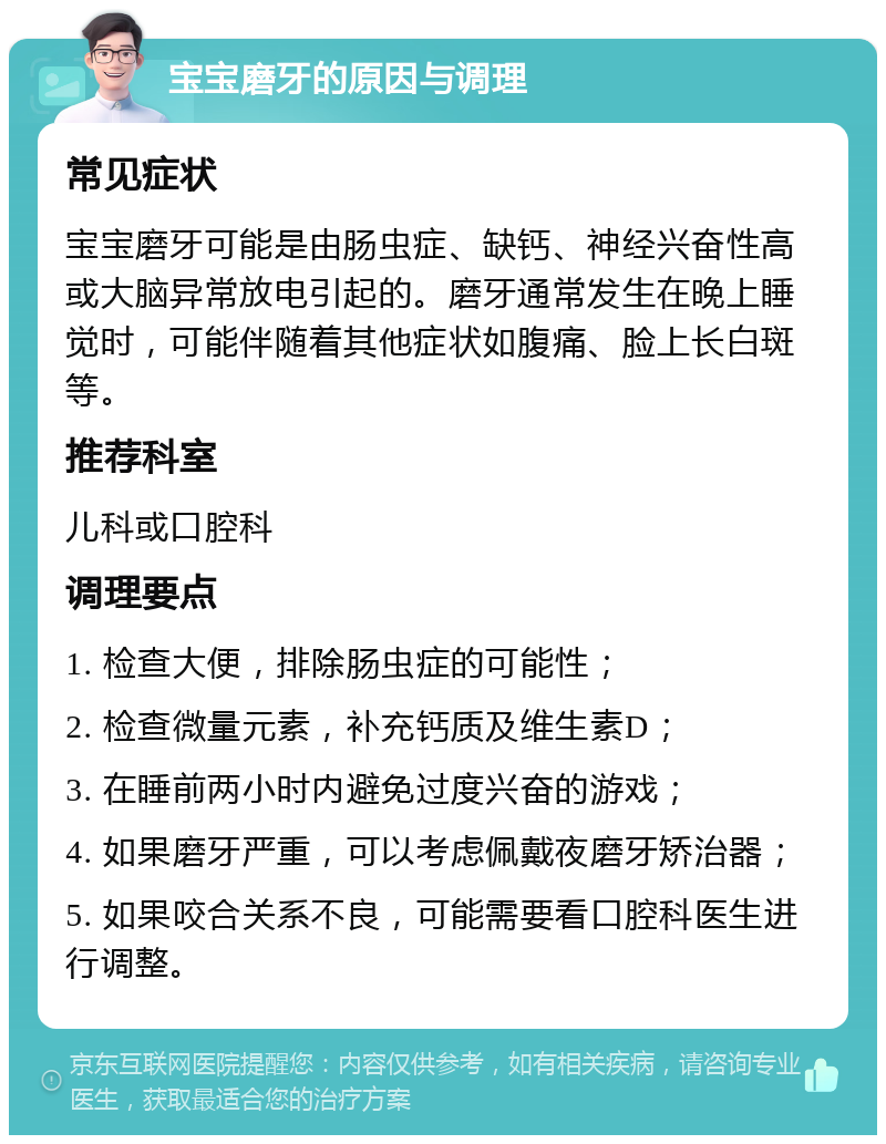 宝宝磨牙的原因与调理 常见症状 宝宝磨牙可能是由肠虫症、缺钙、神经兴奋性高或大脑异常放电引起的。磨牙通常发生在晚上睡觉时，可能伴随着其他症状如腹痛、脸上长白斑等。 推荐科室 儿科或口腔科 调理要点 1. 检查大便，排除肠虫症的可能性； 2. 检查微量元素，补充钙质及维生素D； 3. 在睡前两小时内避免过度兴奋的游戏； 4. 如果磨牙严重，可以考虑佩戴夜磨牙矫治器； 5. 如果咬合关系不良，可能需要看口腔科医生进行调整。