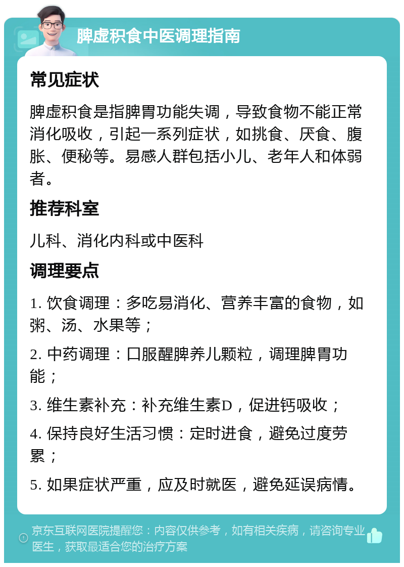 脾虚积食中医调理指南 常见症状 脾虚积食是指脾胃功能失调，导致食物不能正常消化吸收，引起一系列症状，如挑食、厌食、腹胀、便秘等。易感人群包括小儿、老年人和体弱者。 推荐科室 儿科、消化内科或中医科 调理要点 1. 饮食调理：多吃易消化、营养丰富的食物，如粥、汤、水果等； 2. 中药调理：口服醒脾养儿颗粒，调理脾胃功能； 3. 维生素补充：补充维生素D，促进钙吸收； 4. 保持良好生活习惯：定时进食，避免过度劳累； 5. 如果症状严重，应及时就医，避免延误病情。