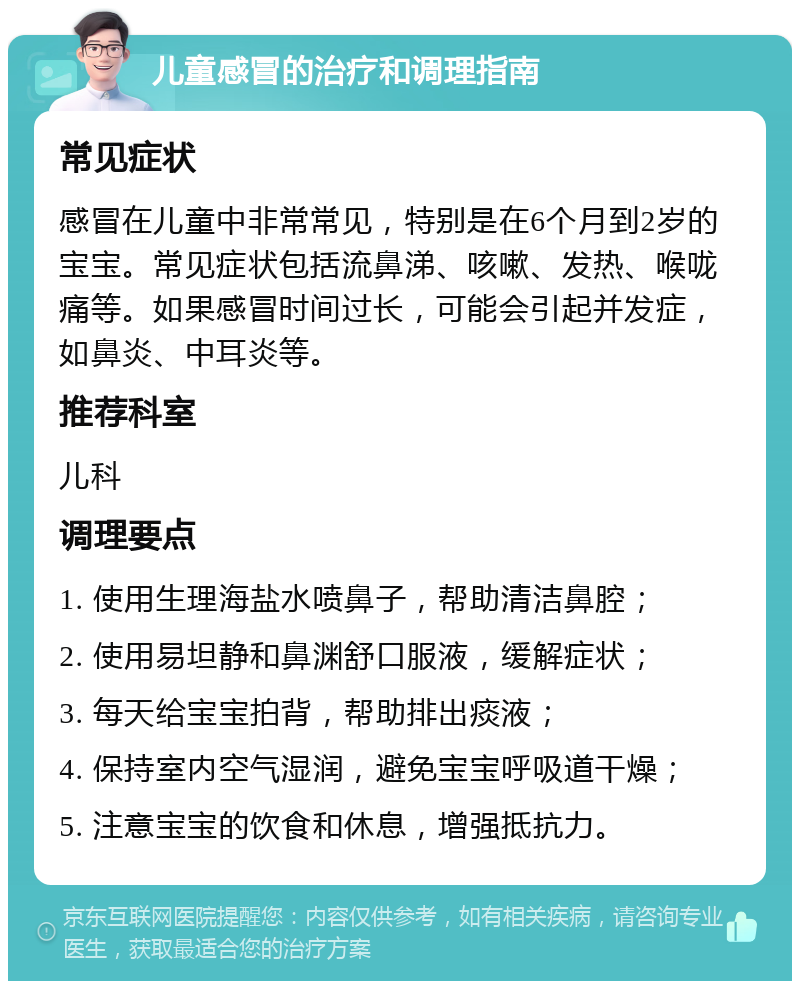 儿童感冒的治疗和调理指南 常见症状 感冒在儿童中非常常见，特别是在6个月到2岁的宝宝。常见症状包括流鼻涕、咳嗽、发热、喉咙痛等。如果感冒时间过长，可能会引起并发症，如鼻炎、中耳炎等。 推荐科室 儿科 调理要点 1. 使用生理海盐水喷鼻子，帮助清洁鼻腔； 2. 使用易坦静和鼻渊舒口服液，缓解症状； 3. 每天给宝宝拍背，帮助排出痰液； 4. 保持室内空气湿润，避免宝宝呼吸道干燥； 5. 注意宝宝的饮食和休息，增强抵抗力。