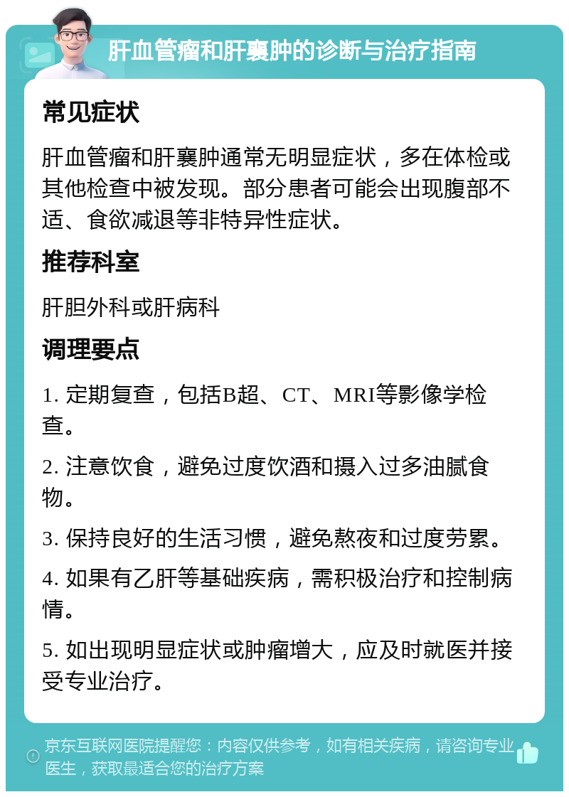 肝血管瘤和肝襄肿的诊断与治疗指南 常见症状 肝血管瘤和肝襄肿通常无明显症状，多在体检或其他检查中被发现。部分患者可能会出现腹部不适、食欲减退等非特异性症状。 推荐科室 肝胆外科或肝病科 调理要点 1. 定期复查，包括B超、CT、MRI等影像学检查。 2. 注意饮食，避免过度饮酒和摄入过多油腻食物。 3. 保持良好的生活习惯，避免熬夜和过度劳累。 4. 如果有乙肝等基础疾病，需积极治疗和控制病情。 5. 如出现明显症状或肿瘤增大，应及时就医并接受专业治疗。