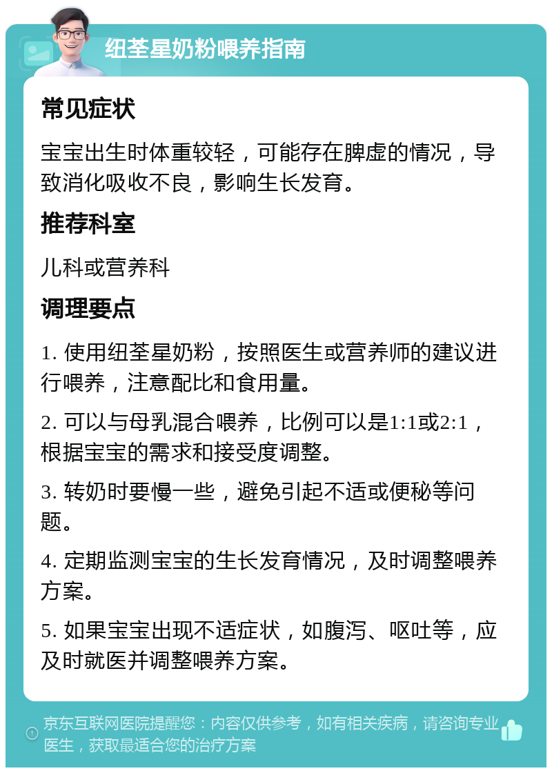 纽荃星奶粉喂养指南 常见症状 宝宝出生时体重较轻，可能存在脾虚的情况，导致消化吸收不良，影响生长发育。 推荐科室 儿科或营养科 调理要点 1. 使用纽荃星奶粉，按照医生或营养师的建议进行喂养，注意配比和食用量。 2. 可以与母乳混合喂养，比例可以是1:1或2:1，根据宝宝的需求和接受度调整。 3. 转奶时要慢一些，避免引起不适或便秘等问题。 4. 定期监测宝宝的生长发育情况，及时调整喂养方案。 5. 如果宝宝出现不适症状，如腹泻、呕吐等，应及时就医并调整喂养方案。