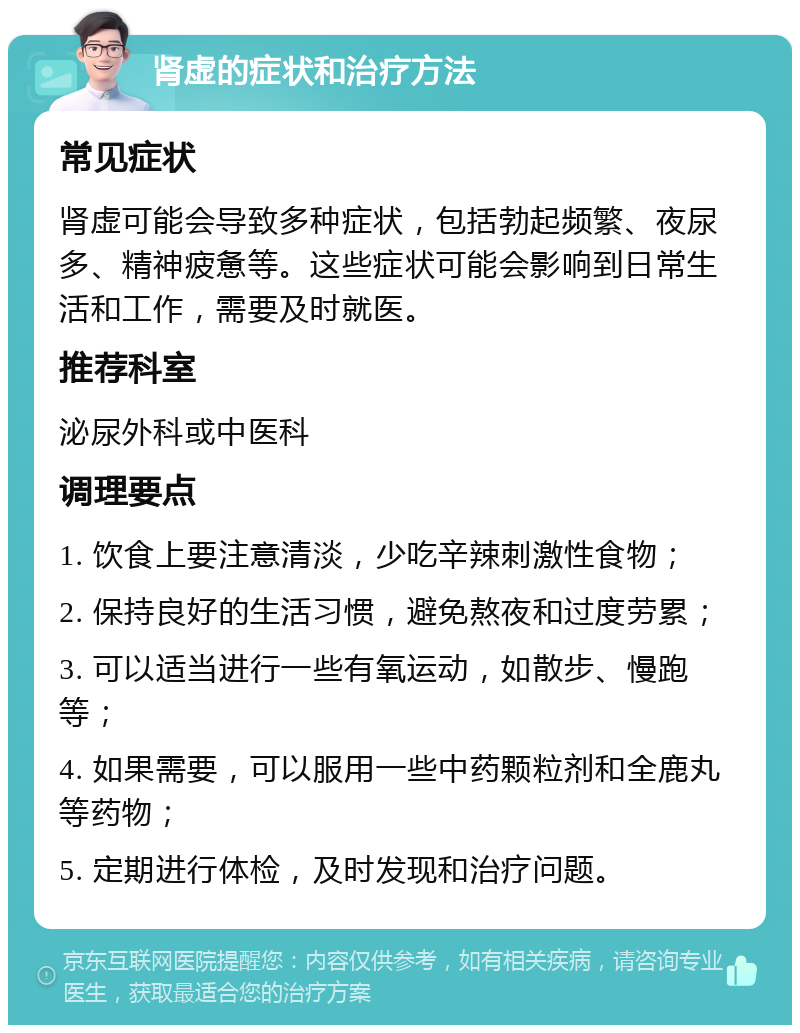 肾虚的症状和治疗方法 常见症状 肾虚可能会导致多种症状，包括勃起频繁、夜尿多、精神疲惫等。这些症状可能会影响到日常生活和工作，需要及时就医。 推荐科室 泌尿外科或中医科 调理要点 1. 饮食上要注意清淡，少吃辛辣刺激性食物； 2. 保持良好的生活习惯，避免熬夜和过度劳累； 3. 可以适当进行一些有氧运动，如散步、慢跑等； 4. 如果需要，可以服用一些中药颗粒剂和全鹿丸等药物； 5. 定期进行体检，及时发现和治疗问题。