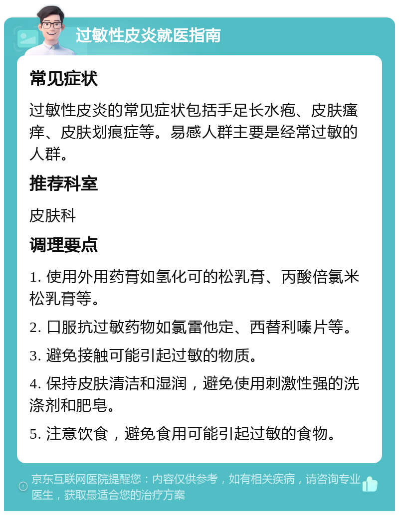 过敏性皮炎就医指南 常见症状 过敏性皮炎的常见症状包括手足长水疱、皮肤瘙痒、皮肤划痕症等。易感人群主要是经常过敏的人群。 推荐科室 皮肤科 调理要点 1. 使用外用药膏如氢化可的松乳膏、丙酸倍氯米松乳膏等。 2. 口服抗过敏药物如氯雷他定、西替利嗪片等。 3. 避免接触可能引起过敏的物质。 4. 保持皮肤清洁和湿润，避免使用刺激性强的洗涤剂和肥皂。 5. 注意饮食，避免食用可能引起过敏的食物。