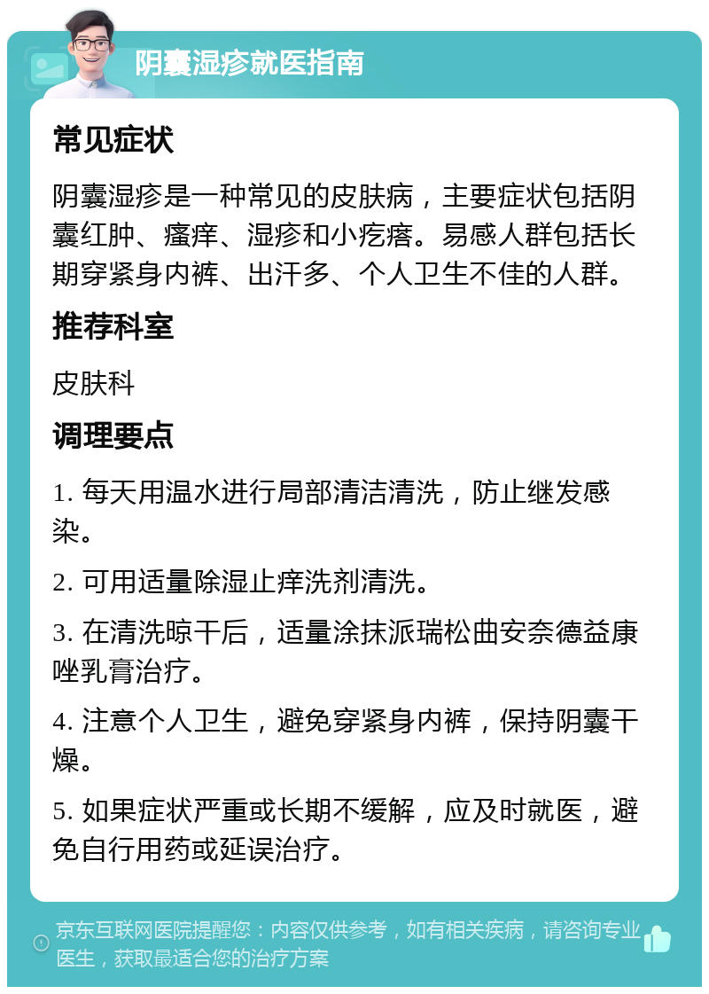 阴囊湿疹就医指南 常见症状 阴囊湿疹是一种常见的皮肤病，主要症状包括阴囊红肿、瘙痒、湿疹和小疙瘩。易感人群包括长期穿紧身内裤、出汗多、个人卫生不佳的人群。 推荐科室 皮肤科 调理要点 1. 每天用温水进行局部清洁清洗，防止继发感染。 2. 可用适量除湿止痒洗剂清洗。 3. 在清洗晾干后，适量涂抹派瑞松曲安奈德益康唑乳膏治疗。 4. 注意个人卫生，避免穿紧身内裤，保持阴囊干燥。 5. 如果症状严重或长期不缓解，应及时就医，避免自行用药或延误治疗。