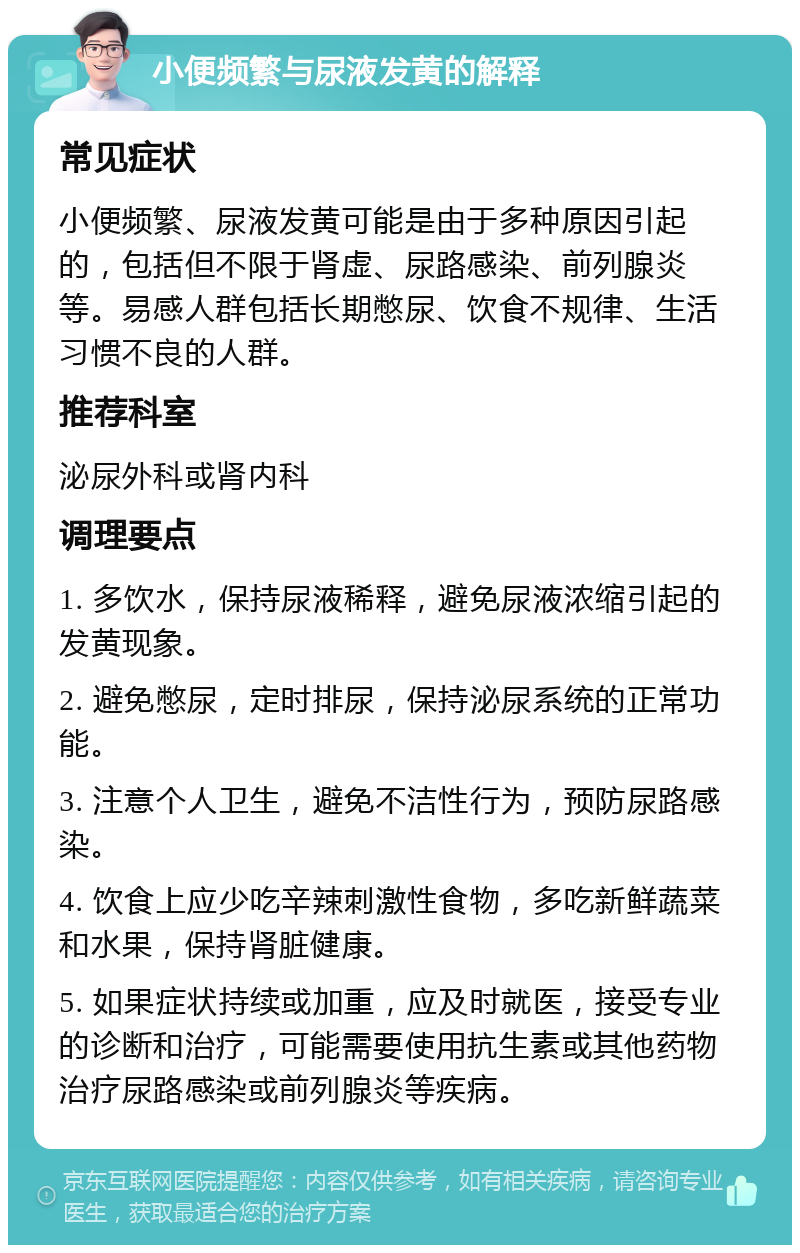 小便频繁与尿液发黄的解释 常见症状 小便频繁、尿液发黄可能是由于多种原因引起的，包括但不限于肾虚、尿路感染、前列腺炎等。易感人群包括长期憋尿、饮食不规律、生活习惯不良的人群。 推荐科室 泌尿外科或肾内科 调理要点 1. 多饮水，保持尿液稀释，避免尿液浓缩引起的发黄现象。 2. 避免憋尿，定时排尿，保持泌尿系统的正常功能。 3. 注意个人卫生，避免不洁性行为，预防尿路感染。 4. 饮食上应少吃辛辣刺激性食物，多吃新鲜蔬菜和水果，保持肾脏健康。 5. 如果症状持续或加重，应及时就医，接受专业的诊断和治疗，可能需要使用抗生素或其他药物治疗尿路感染或前列腺炎等疾病。