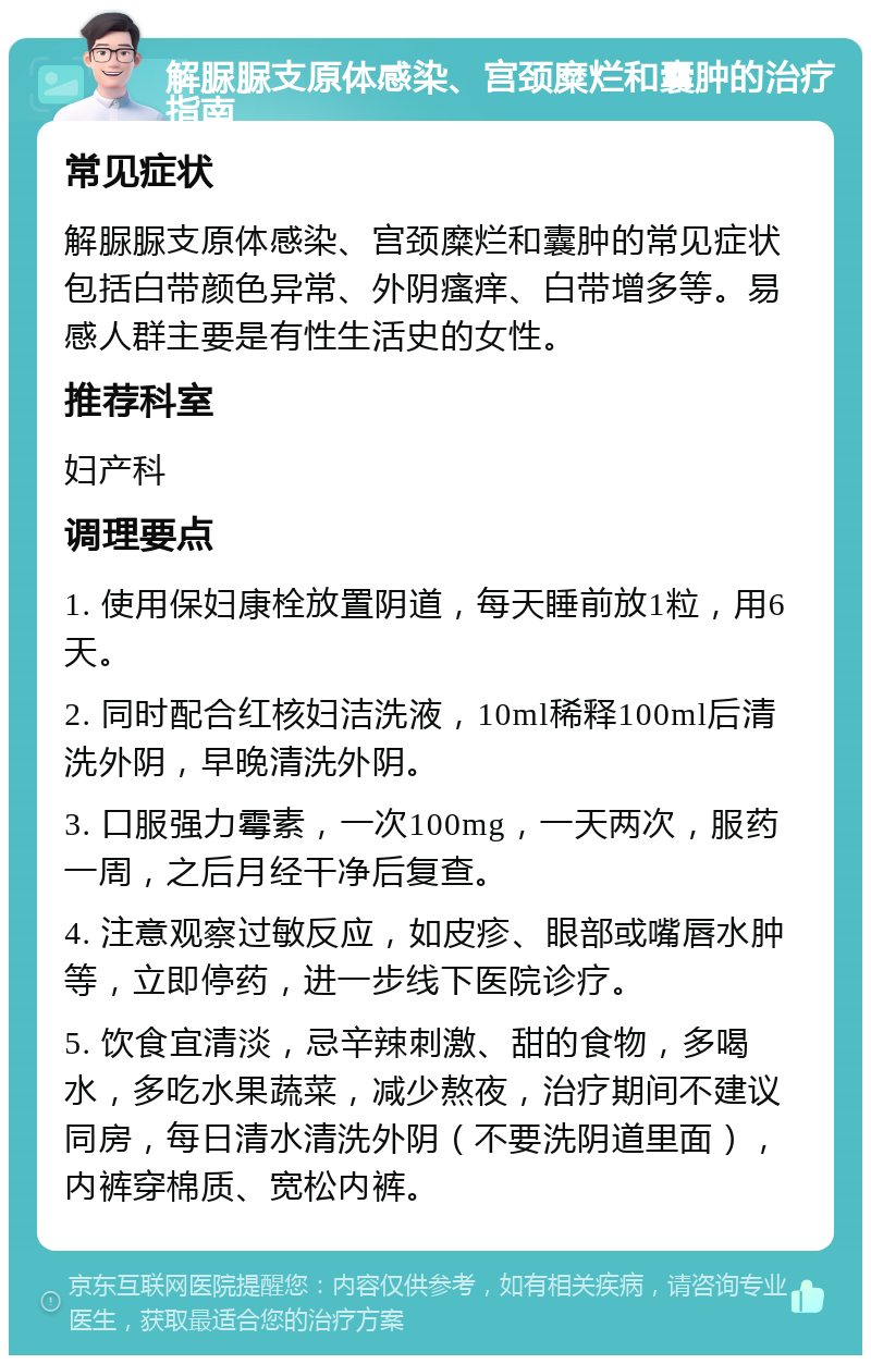 解脲脲支原体感染、宫颈糜烂和囊肿的治疗指南 常见症状 解脲脲支原体感染、宫颈糜烂和囊肿的常见症状包括白带颜色异常、外阴瘙痒、白带增多等。易感人群主要是有性生活史的女性。 推荐科室 妇产科 调理要点 1. 使用保妇康栓放置阴道，每天睡前放1粒，用6天。 2. 同时配合红核妇洁洗液，10ml稀释100ml后清洗外阴，早晚清洗外阴。 3. 口服强力霉素，一次100mg，一天两次，服药一周，之后月经干净后复查。 4. 注意观察过敏反应，如皮疹、眼部或嘴唇水肿等，立即停药，进一步线下医院诊疗。 5. 饮食宜清淡，忌辛辣刺激、甜的食物，多喝水，多吃水果蔬菜，减少熬夜，治疗期间不建议同房，每日清水清洗外阴（不要洗阴道里面），内裤穿棉质、宽松内裤。