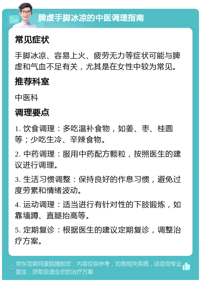 脾虚手脚冰凉的中医调理指南 常见症状 手脚冰凉、容易上火、疲劳无力等症状可能与脾虚和气血不足有关，尤其是在女性中较为常见。 推荐科室 中医科 调理要点 1. 饮食调理：多吃温补食物，如姜、枣、桂圆等；少吃生冷、辛辣食物。 2. 中药调理：服用中药配方颗粒，按照医生的建议进行调理。 3. 生活习惯调整：保持良好的作息习惯，避免过度劳累和情绪波动。 4. 运动调理：适当进行有针对性的下肢锻炼，如靠墙蹲、直腿抬高等。 5. 定期复诊：根据医生的建议定期复诊，调整治疗方案。