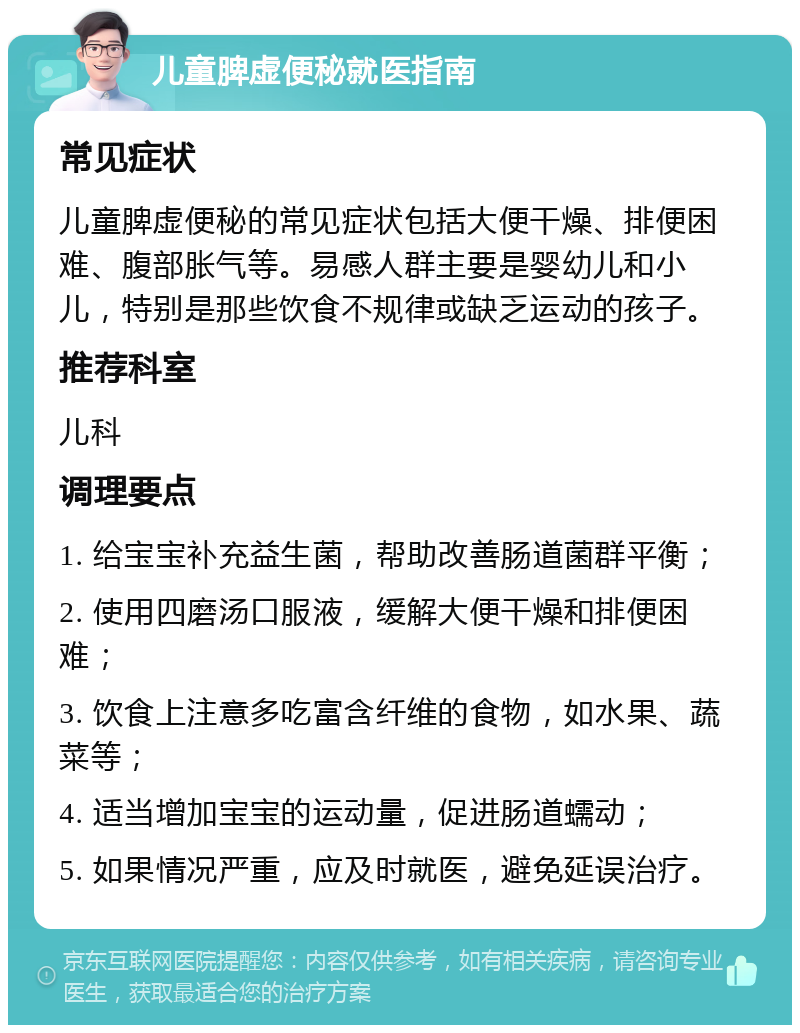 儿童脾虚便秘就医指南 常见症状 儿童脾虚便秘的常见症状包括大便干燥、排便困难、腹部胀气等。易感人群主要是婴幼儿和小儿，特别是那些饮食不规律或缺乏运动的孩子。 推荐科室 儿科 调理要点 1. 给宝宝补充益生菌，帮助改善肠道菌群平衡； 2. 使用四磨汤口服液，缓解大便干燥和排便困难； 3. 饮食上注意多吃富含纤维的食物，如水果、蔬菜等； 4. 适当增加宝宝的运动量，促进肠道蠕动； 5. 如果情况严重，应及时就医，避免延误治疗。