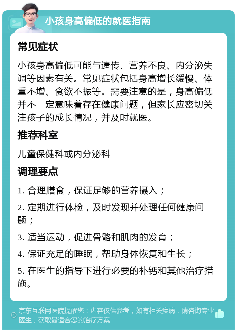 小孩身高偏低的就医指南 常见症状 小孩身高偏低可能与遗传、营养不良、内分泌失调等因素有关。常见症状包括身高增长缓慢、体重不增、食欲不振等。需要注意的是，身高偏低并不一定意味着存在健康问题，但家长应密切关注孩子的成长情况，并及时就医。 推荐科室 儿童保健科或内分泌科 调理要点 1. 合理膳食，保证足够的营养摄入； 2. 定期进行体检，及时发现并处理任何健康问题； 3. 适当运动，促进骨骼和肌肉的发育； 4. 保证充足的睡眠，帮助身体恢复和生长； 5. 在医生的指导下进行必要的补钙和其他治疗措施。