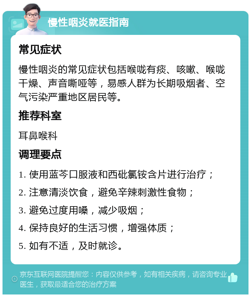 慢性咽炎就医指南 常见症状 慢性咽炎的常见症状包括喉咙有痰、咳嗽、喉咙干燥、声音嘶哑等，易感人群为长期吸烟者、空气污染严重地区居民等。 推荐科室 耳鼻喉科 调理要点 1. 使用蓝芩口服液和西砒氯铵含片进行治疗； 2. 注意清淡饮食，避免辛辣刺激性食物； 3. 避免过度用嗓，减少吸烟； 4. 保持良好的生活习惯，增强体质； 5. 如有不适，及时就诊。