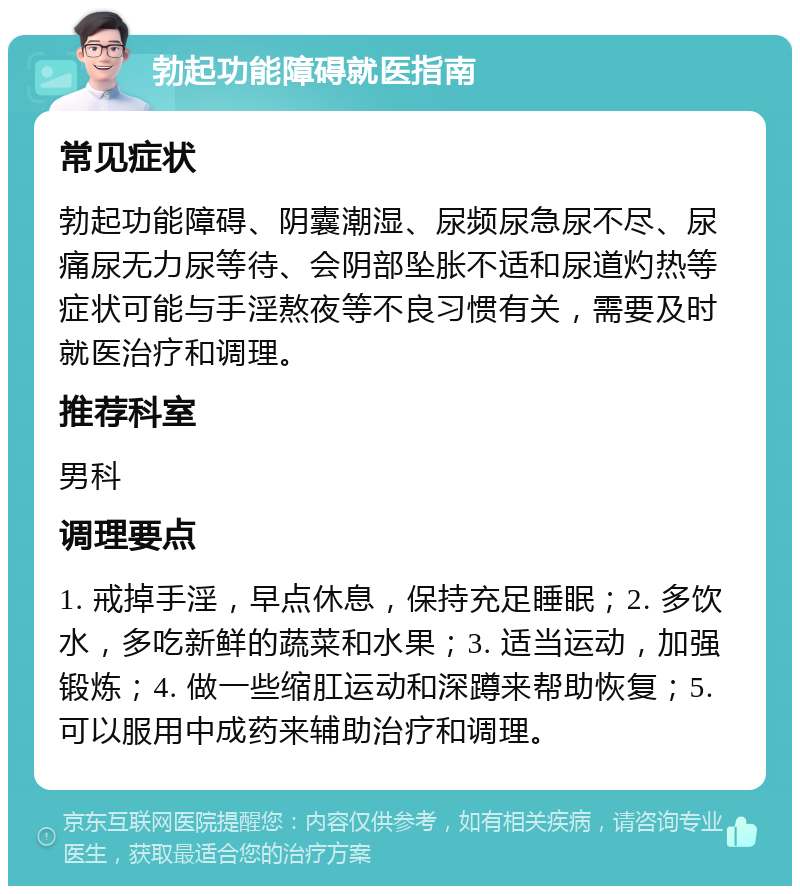 勃起功能障碍就医指南 常见症状 勃起功能障碍、阴囊潮湿、尿频尿急尿不尽、尿痛尿无力尿等待、会阴部坠胀不适和尿道灼热等症状可能与手淫熬夜等不良习惯有关，需要及时就医治疗和调理。 推荐科室 男科 调理要点 1. 戒掉手淫，早点休息，保持充足睡眠；2. 多饮水，多吃新鲜的蔬菜和水果；3. 适当运动，加强锻炼；4. 做一些缩肛运动和深蹲来帮助恢复；5. 可以服用中成药来辅助治疗和调理。