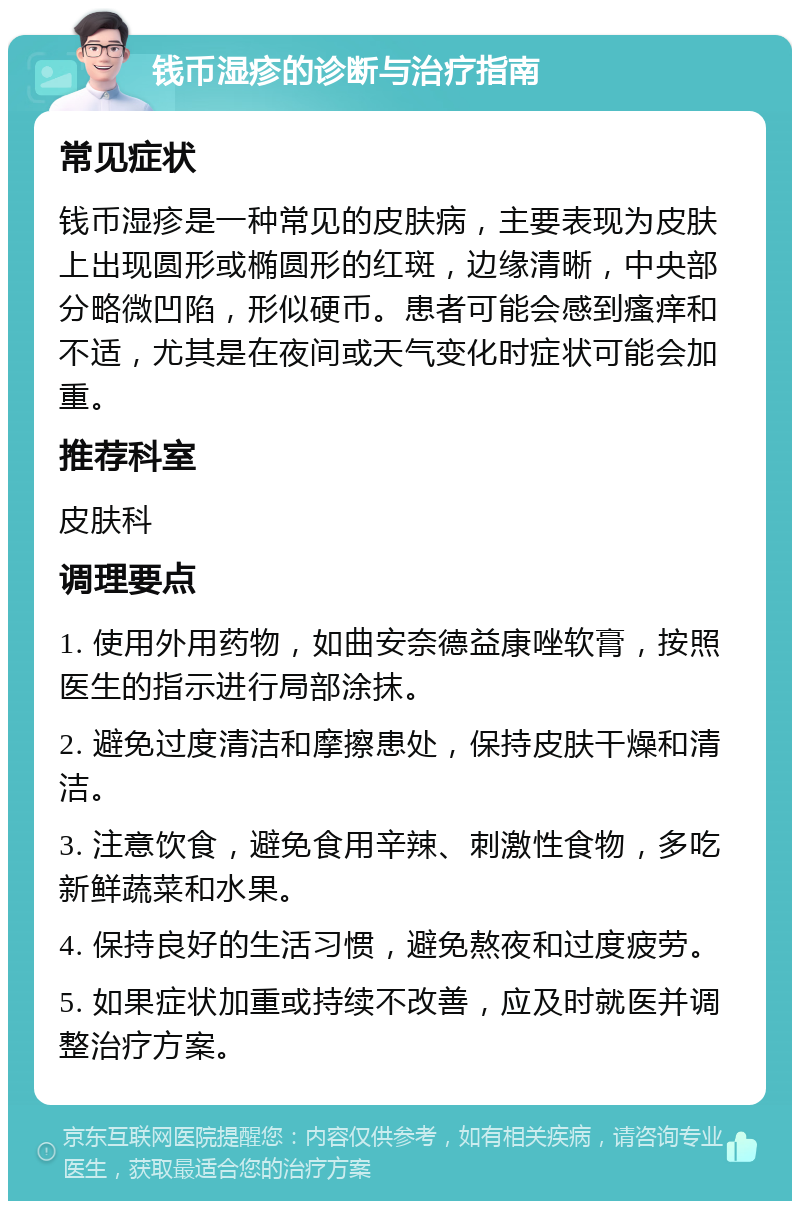 钱币湿疹的诊断与治疗指南 常见症状 钱币湿疹是一种常见的皮肤病，主要表现为皮肤上出现圆形或椭圆形的红斑，边缘清晰，中央部分略微凹陷，形似硬币。患者可能会感到瘙痒和不适，尤其是在夜间或天气变化时症状可能会加重。 推荐科室 皮肤科 调理要点 1. 使用外用药物，如曲安奈德益康唑软膏，按照医生的指示进行局部涂抹。 2. 避免过度清洁和摩擦患处，保持皮肤干燥和清洁。 3. 注意饮食，避免食用辛辣、刺激性食物，多吃新鲜蔬菜和水果。 4. 保持良好的生活习惯，避免熬夜和过度疲劳。 5. 如果症状加重或持续不改善，应及时就医并调整治疗方案。