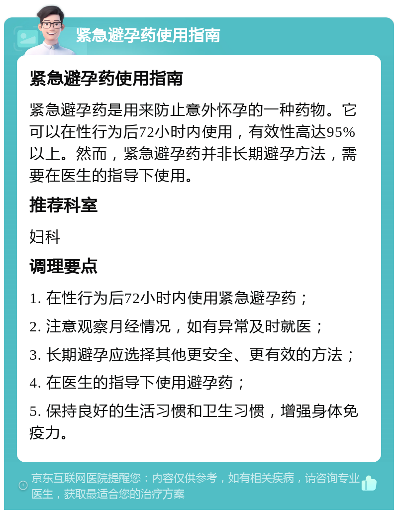 紧急避孕药使用指南 紧急避孕药使用指南 紧急避孕药是用来防止意外怀孕的一种药物。它可以在性行为后72小时内使用，有效性高达95%以上。然而，紧急避孕药并非长期避孕方法，需要在医生的指导下使用。 推荐科室 妇科 调理要点 1. 在性行为后72小时内使用紧急避孕药； 2. 注意观察月经情况，如有异常及时就医； 3. 长期避孕应选择其他更安全、更有效的方法； 4. 在医生的指导下使用避孕药； 5. 保持良好的生活习惯和卫生习惯，增强身体免疫力。