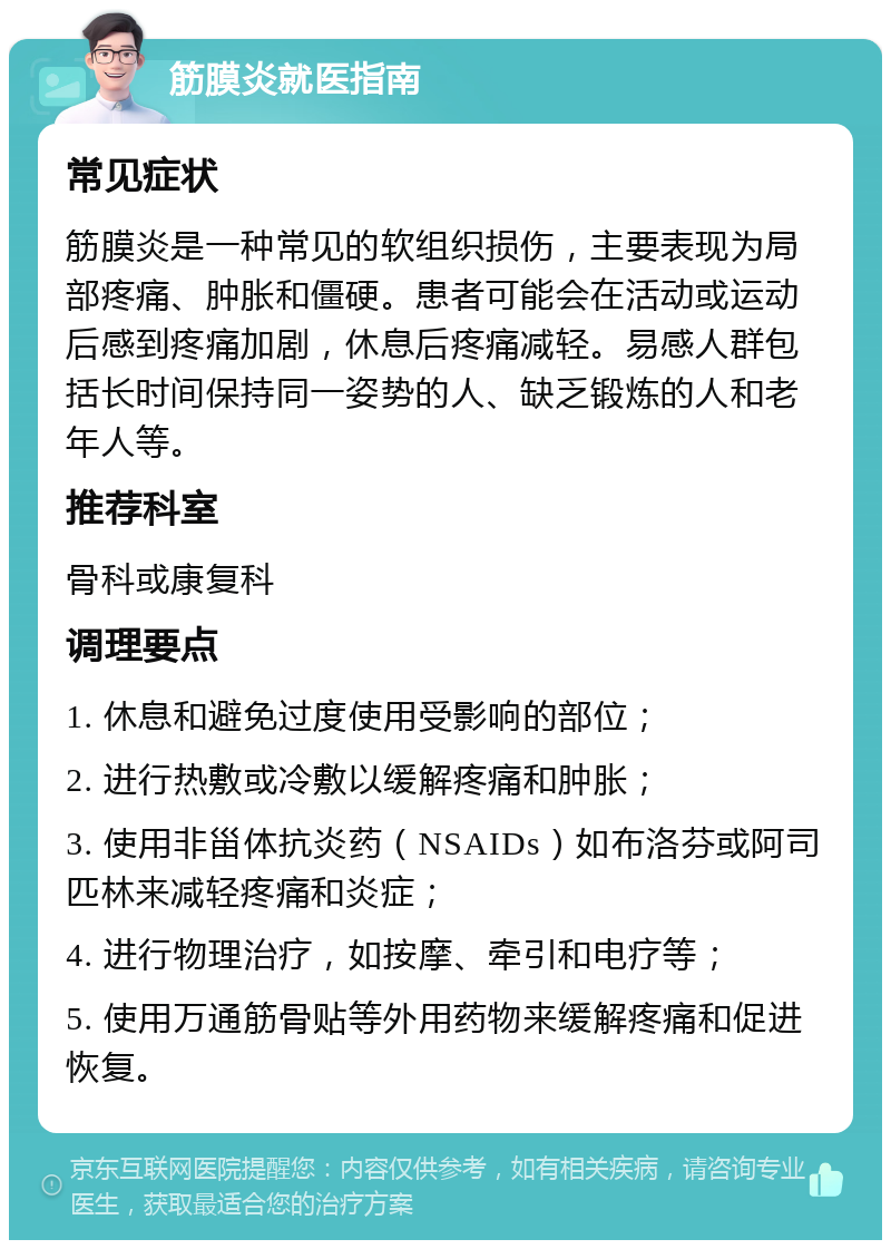 筋膜炎就医指南 常见症状 筋膜炎是一种常见的软组织损伤，主要表现为局部疼痛、肿胀和僵硬。患者可能会在活动或运动后感到疼痛加剧，休息后疼痛减轻。易感人群包括长时间保持同一姿势的人、缺乏锻炼的人和老年人等。 推荐科室 骨科或康复科 调理要点 1. 休息和避免过度使用受影响的部位； 2. 进行热敷或冷敷以缓解疼痛和肿胀； 3. 使用非甾体抗炎药（NSAIDs）如布洛芬或阿司匹林来减轻疼痛和炎症； 4. 进行物理治疗，如按摩、牵引和电疗等； 5. 使用万通筋骨贴等外用药物来缓解疼痛和促进恢复。