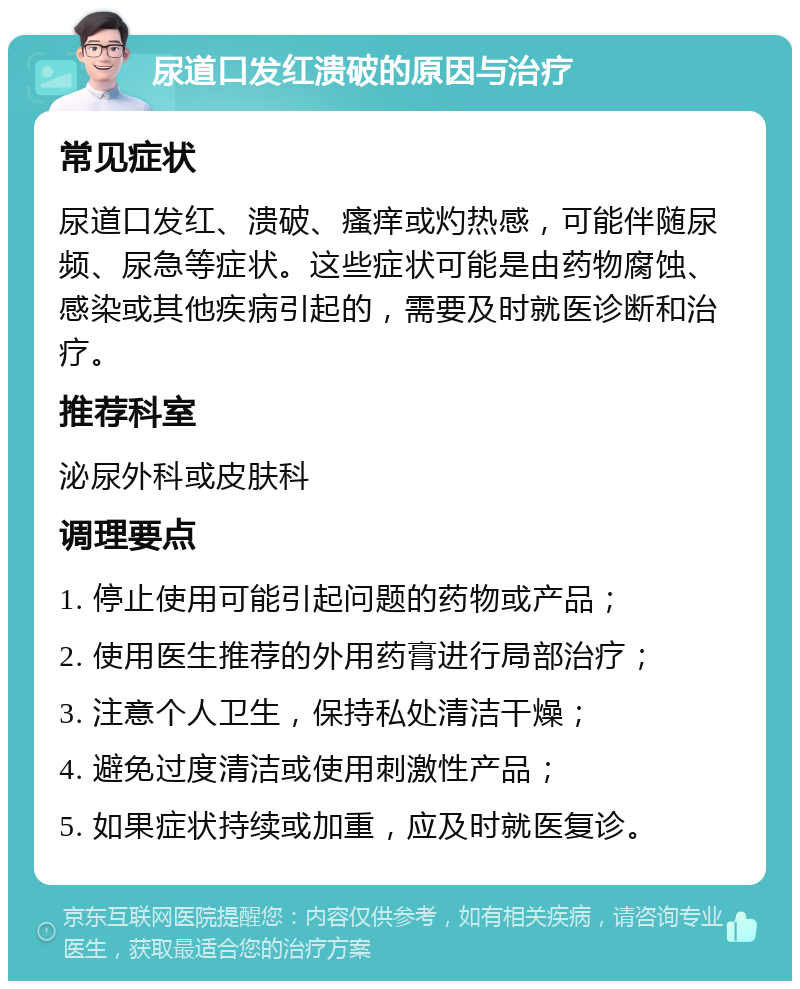 尿道口发红溃破的原因与治疗 常见症状 尿道口发红、溃破、瘙痒或灼热感，可能伴随尿频、尿急等症状。这些症状可能是由药物腐蚀、感染或其他疾病引起的，需要及时就医诊断和治疗。 推荐科室 泌尿外科或皮肤科 调理要点 1. 停止使用可能引起问题的药物或产品； 2. 使用医生推荐的外用药膏进行局部治疗； 3. 注意个人卫生，保持私处清洁干燥； 4. 避免过度清洁或使用刺激性产品； 5. 如果症状持续或加重，应及时就医复诊。