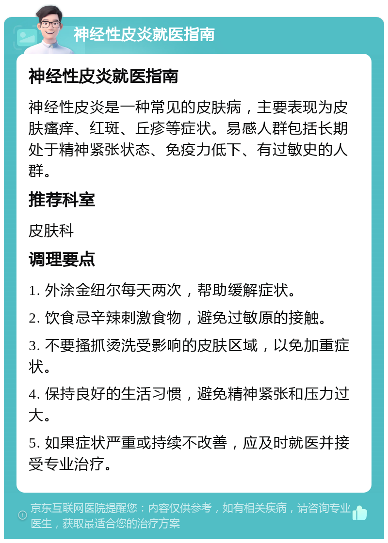 神经性皮炎就医指南 神经性皮炎就医指南 神经性皮炎是一种常见的皮肤病，主要表现为皮肤瘙痒、红斑、丘疹等症状。易感人群包括长期处于精神紧张状态、免疫力低下、有过敏史的人群。 推荐科室 皮肤科 调理要点 1. 外涂金纽尔每天两次，帮助缓解症状。 2. 饮食忌辛辣刺激食物，避免过敏原的接触。 3. 不要搔抓烫洗受影响的皮肤区域，以免加重症状。 4. 保持良好的生活习惯，避免精神紧张和压力过大。 5. 如果症状严重或持续不改善，应及时就医并接受专业治疗。