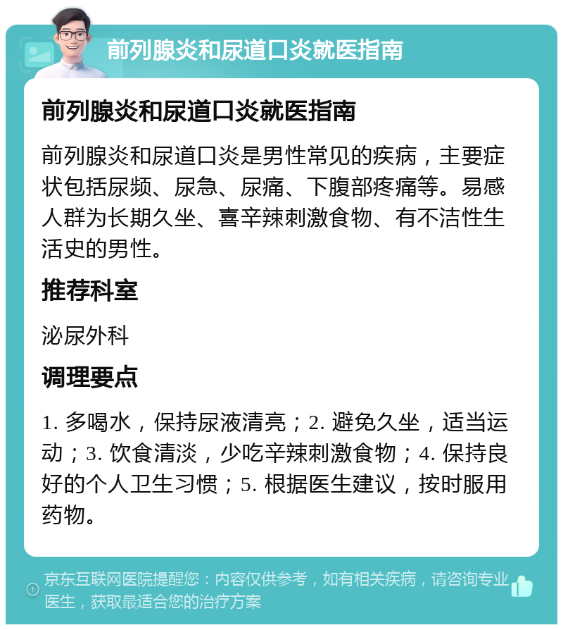 前列腺炎和尿道口炎就医指南 前列腺炎和尿道口炎就医指南 前列腺炎和尿道口炎是男性常见的疾病，主要症状包括尿频、尿急、尿痛、下腹部疼痛等。易感人群为长期久坐、喜辛辣刺激食物、有不洁性生活史的男性。 推荐科室 泌尿外科 调理要点 1. 多喝水，保持尿液清亮；2. 避免久坐，适当运动；3. 饮食清淡，少吃辛辣刺激食物；4. 保持良好的个人卫生习惯；5. 根据医生建议，按时服用药物。