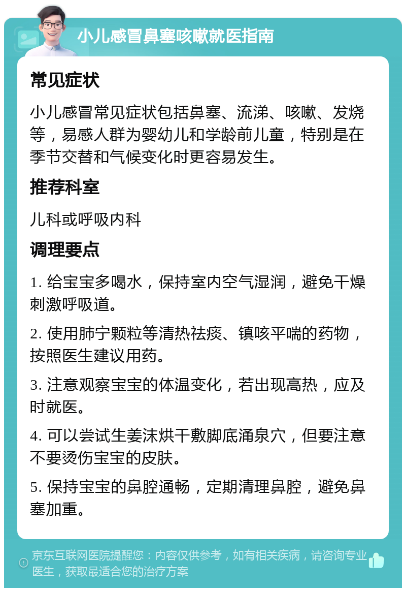 小儿感冒鼻塞咳嗽就医指南 常见症状 小儿感冒常见症状包括鼻塞、流涕、咳嗽、发烧等，易感人群为婴幼儿和学龄前儿童，特别是在季节交替和气候变化时更容易发生。 推荐科室 儿科或呼吸内科 调理要点 1. 给宝宝多喝水，保持室内空气湿润，避免干燥刺激呼吸道。 2. 使用肺宁颗粒等清热祛痰、镇咳平喘的药物，按照医生建议用药。 3. 注意观察宝宝的体温变化，若出现高热，应及时就医。 4. 可以尝试生姜沫烘干敷脚底涌泉穴，但要注意不要烫伤宝宝的皮肤。 5. 保持宝宝的鼻腔通畅，定期清理鼻腔，避免鼻塞加重。