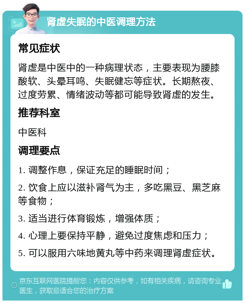 肾虚失眠的中医调理方法 常见症状 肾虚是中医中的一种病理状态，主要表现为腰膝酸软、头晕耳鸣、失眠健忘等症状。长期熬夜、过度劳累、情绪波动等都可能导致肾虚的发生。 推荐科室 中医科 调理要点 1. 调整作息，保证充足的睡眠时间； 2. 饮食上应以滋补肾气为主，多吃黑豆、黑芝麻等食物； 3. 适当进行体育锻炼，增强体质； 4. 心理上要保持平静，避免过度焦虑和压力； 5. 可以服用六味地黄丸等中药来调理肾虚症状。