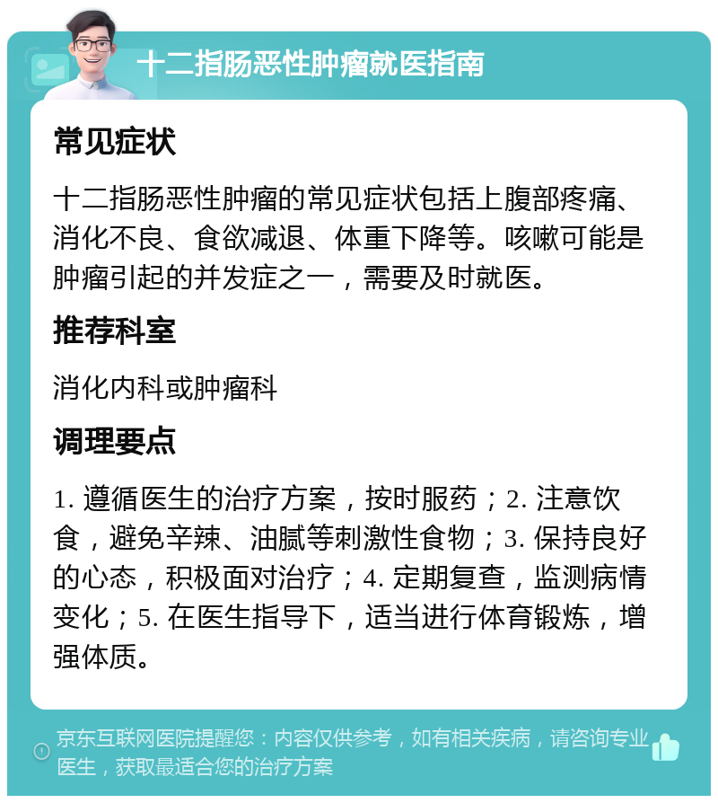 十二指肠恶性肿瘤就医指南 常见症状 十二指肠恶性肿瘤的常见症状包括上腹部疼痛、消化不良、食欲减退、体重下降等。咳嗽可能是肿瘤引起的并发症之一，需要及时就医。 推荐科室 消化内科或肿瘤科 调理要点 1. 遵循医生的治疗方案，按时服药；2. 注意饮食，避免辛辣、油腻等刺激性食物；3. 保持良好的心态，积极面对治疗；4. 定期复查，监测病情变化；5. 在医生指导下，适当进行体育锻炼，增强体质。