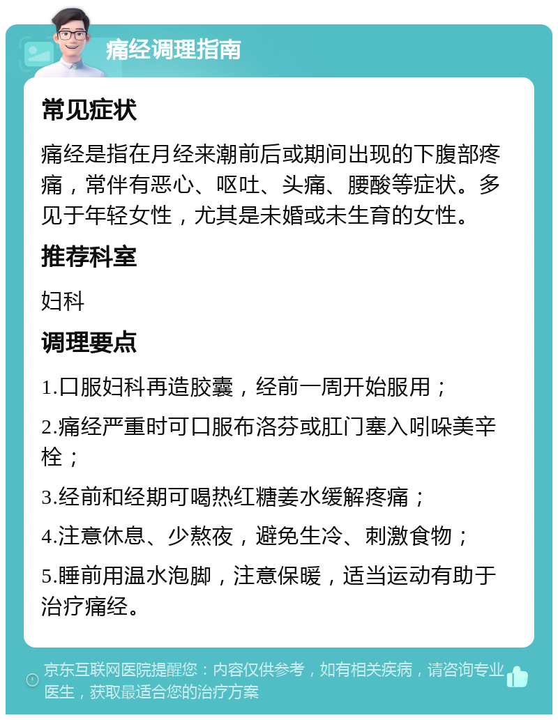 痛经调理指南 常见症状 痛经是指在月经来潮前后或期间出现的下腹部疼痛，常伴有恶心、呕吐、头痛、腰酸等症状。多见于年轻女性，尤其是未婚或未生育的女性。 推荐科室 妇科 调理要点 1.口服妇科再造胶囊，经前一周开始服用； 2.痛经严重时可口服布洛芬或肛门塞入吲哚美辛栓； 3.经前和经期可喝热红糖姜水缓解疼痛； 4.注意休息、少熬夜，避免生冷、刺激食物； 5.睡前用温水泡脚，注意保暖，适当运动有助于治疗痛经。