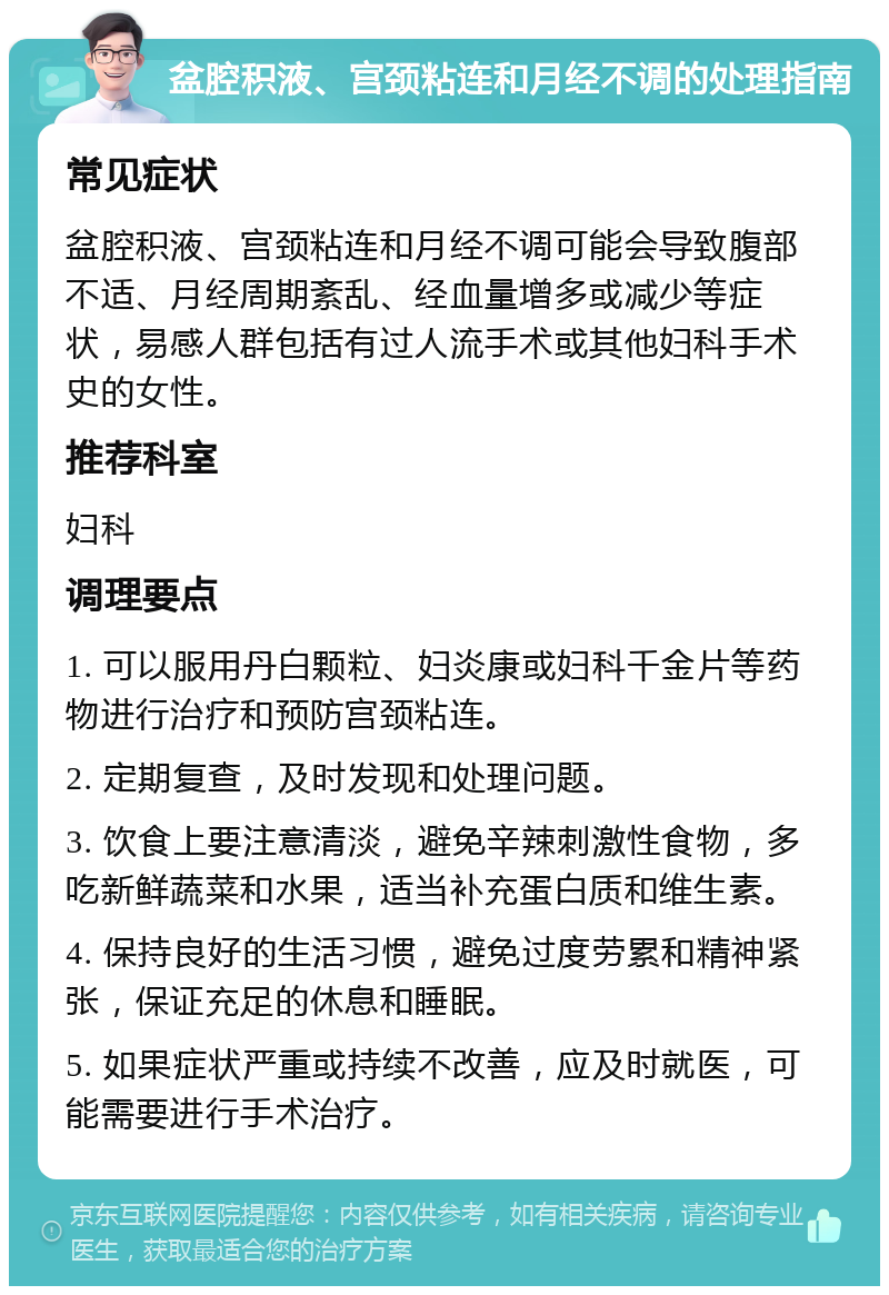 盆腔积液、宫颈粘连和月经不调的处理指南 常见症状 盆腔积液、宫颈粘连和月经不调可能会导致腹部不适、月经周期紊乱、经血量增多或减少等症状，易感人群包括有过人流手术或其他妇科手术史的女性。 推荐科室 妇科 调理要点 1. 可以服用丹白颗粒、妇炎康或妇科千金片等药物进行治疗和预防宫颈粘连。 2. 定期复查，及时发现和处理问题。 3. 饮食上要注意清淡，避免辛辣刺激性食物，多吃新鲜蔬菜和水果，适当补充蛋白质和维生素。 4. 保持良好的生活习惯，避免过度劳累和精神紧张，保证充足的休息和睡眠。 5. 如果症状严重或持续不改善，应及时就医，可能需要进行手术治疗。