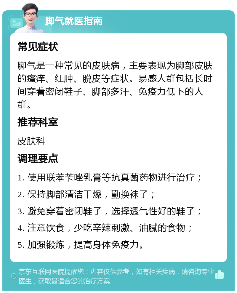 脚气就医指南 常见症状 脚气是一种常见的皮肤病，主要表现为脚部皮肤的瘙痒、红肿、脱皮等症状。易感人群包括长时间穿着密闭鞋子、脚部多汗、免疫力低下的人群。 推荐科室 皮肤科 调理要点 1. 使用联苯苄唑乳膏等抗真菌药物进行治疗； 2. 保持脚部清洁干燥，勤换袜子； 3. 避免穿着密闭鞋子，选择透气性好的鞋子； 4. 注意饮食，少吃辛辣刺激、油腻的食物； 5. 加强锻炼，提高身体免疫力。