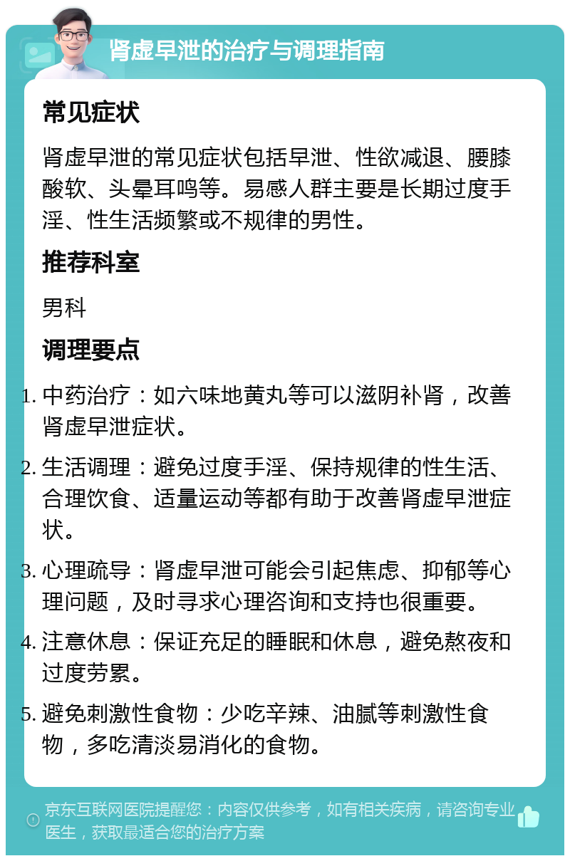 肾虚早泄的治疗与调理指南 常见症状 肾虚早泄的常见症状包括早泄、性欲减退、腰膝酸软、头晕耳鸣等。易感人群主要是长期过度手淫、性生活频繁或不规律的男性。 推荐科室 男科 调理要点 中药治疗：如六味地黄丸等可以滋阴补肾，改善肾虚早泄症状。 生活调理：避免过度手淫、保持规律的性生活、合理饮食、适量运动等都有助于改善肾虚早泄症状。 心理疏导：肾虚早泄可能会引起焦虑、抑郁等心理问题，及时寻求心理咨询和支持也很重要。 注意休息：保证充足的睡眠和休息，避免熬夜和过度劳累。 避免刺激性食物：少吃辛辣、油腻等刺激性食物，多吃清淡易消化的食物。