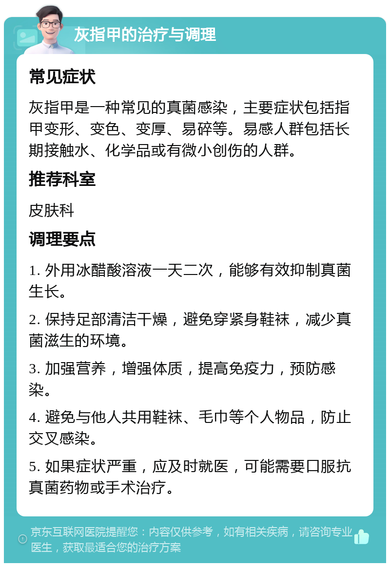 灰指甲的治疗与调理 常见症状 灰指甲是一种常见的真菌感染，主要症状包括指甲变形、变色、变厚、易碎等。易感人群包括长期接触水、化学品或有微小创伤的人群。 推荐科室 皮肤科 调理要点 1. 外用冰醋酸溶液一天二次，能够有效抑制真菌生长。 2. 保持足部清洁干燥，避免穿紧身鞋袜，减少真菌滋生的环境。 3. 加强营养，增强体质，提高免疫力，预防感染。 4. 避免与他人共用鞋袜、毛巾等个人物品，防止交叉感染。 5. 如果症状严重，应及时就医，可能需要口服抗真菌药物或手术治疗。