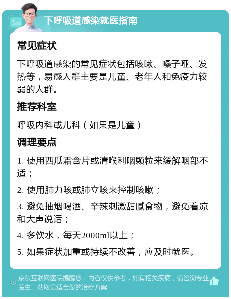 下呼吸道感染就医指南 常见症状 下呼吸道感染的常见症状包括咳嗽、嗓子哑、发热等，易感人群主要是儿童、老年人和免疫力较弱的人群。 推荐科室 呼吸内科或儿科（如果是儿童） 调理要点 1. 使用西瓜霜含片或清喉利咽颗粒来缓解咽部不适； 2. 使用肺力咳或肺立咳来控制咳嗽； 3. 避免抽烟喝酒、辛辣刺激甜腻食物，避免着凉和大声说话； 4. 多饮水，每天2000ml以上； 5. 如果症状加重或持续不改善，应及时就医。