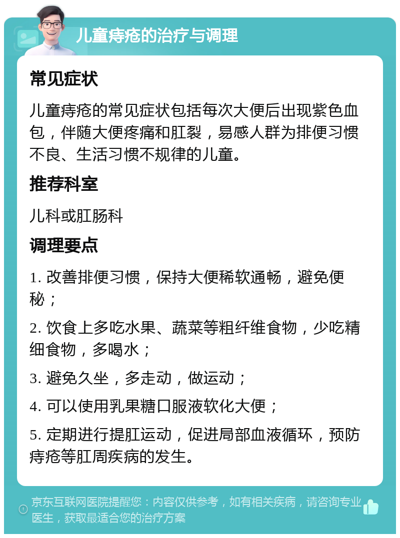 儿童痔疮的治疗与调理 常见症状 儿童痔疮的常见症状包括每次大便后出现紫色血包，伴随大便疼痛和肛裂，易感人群为排便习惯不良、生活习惯不规律的儿童。 推荐科室 儿科或肛肠科 调理要点 1. 改善排便习惯，保持大便稀软通畅，避免便秘； 2. 饮食上多吃水果、蔬菜等粗纤维食物，少吃精细食物，多喝水； 3. 避免久坐，多走动，做运动； 4. 可以使用乳果糖口服液软化大便； 5. 定期进行提肛运动，促进局部血液循环，预防痔疮等肛周疾病的发生。