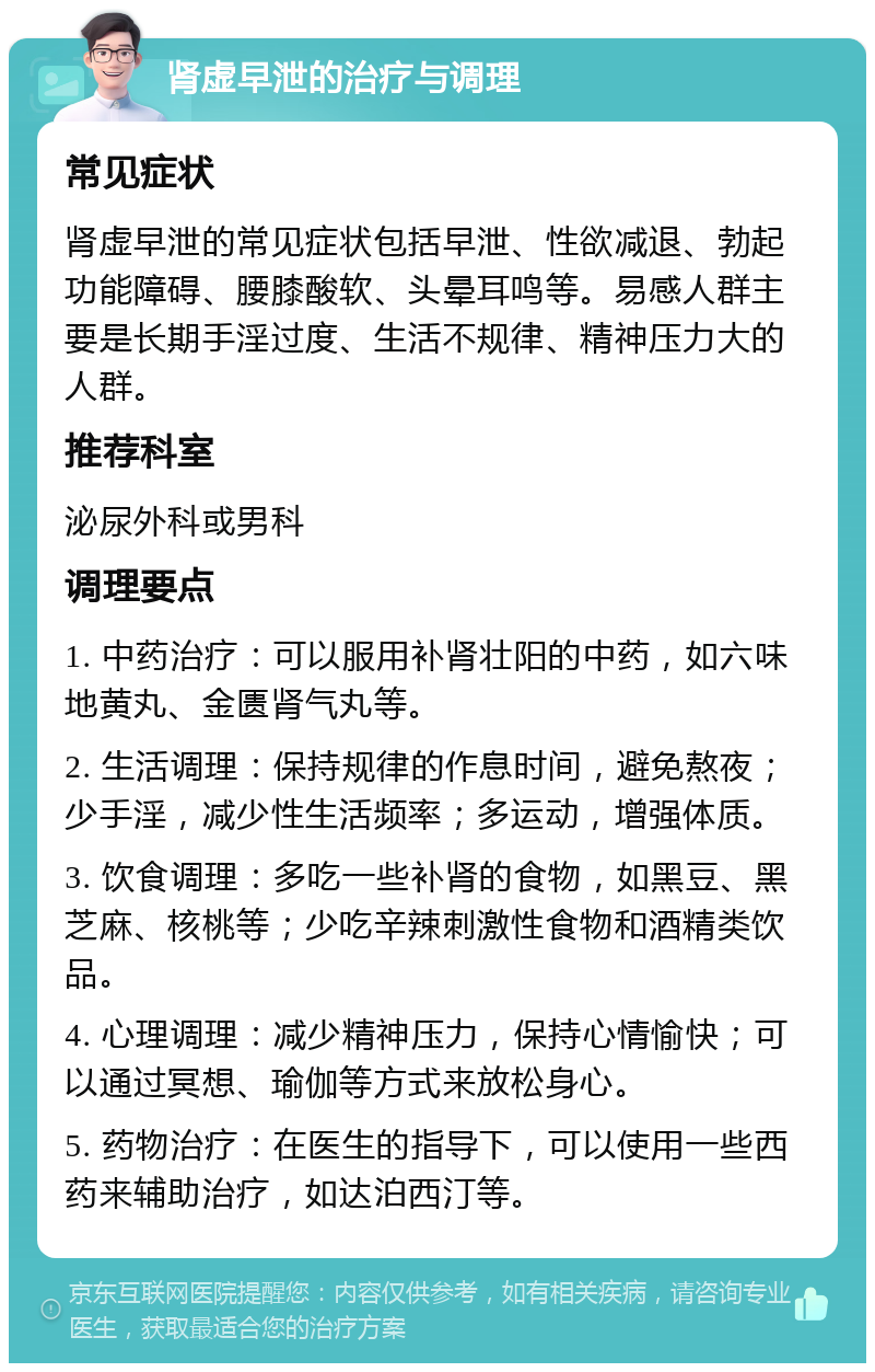 肾虚早泄的治疗与调理 常见症状 肾虚早泄的常见症状包括早泄、性欲减退、勃起功能障碍、腰膝酸软、头晕耳鸣等。易感人群主要是长期手淫过度、生活不规律、精神压力大的人群。 推荐科室 泌尿外科或男科 调理要点 1. 中药治疗：可以服用补肾壮阳的中药，如六味地黄丸、金匮肾气丸等。 2. 生活调理：保持规律的作息时间，避免熬夜；少手淫，减少性生活频率；多运动，增强体质。 3. 饮食调理：多吃一些补肾的食物，如黑豆、黑芝麻、核桃等；少吃辛辣刺激性食物和酒精类饮品。 4. 心理调理：减少精神压力，保持心情愉快；可以通过冥想、瑜伽等方式来放松身心。 5. 药物治疗：在医生的指导下，可以使用一些西药来辅助治疗，如达泊西汀等。