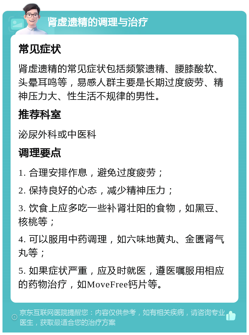 肾虚遗精的调理与治疗 常见症状 肾虚遗精的常见症状包括频繁遗精、腰膝酸软、头晕耳鸣等，易感人群主要是长期过度疲劳、精神压力大、性生活不规律的男性。 推荐科室 泌尿外科或中医科 调理要点 1. 合理安排作息，避免过度疲劳； 2. 保持良好的心态，减少精神压力； 3. 饮食上应多吃一些补肾壮阳的食物，如黑豆、核桃等； 4. 可以服用中药调理，如六味地黄丸、金匮肾气丸等； 5. 如果症状严重，应及时就医，遵医嘱服用相应的药物治疗，如MoveFree钙片等。