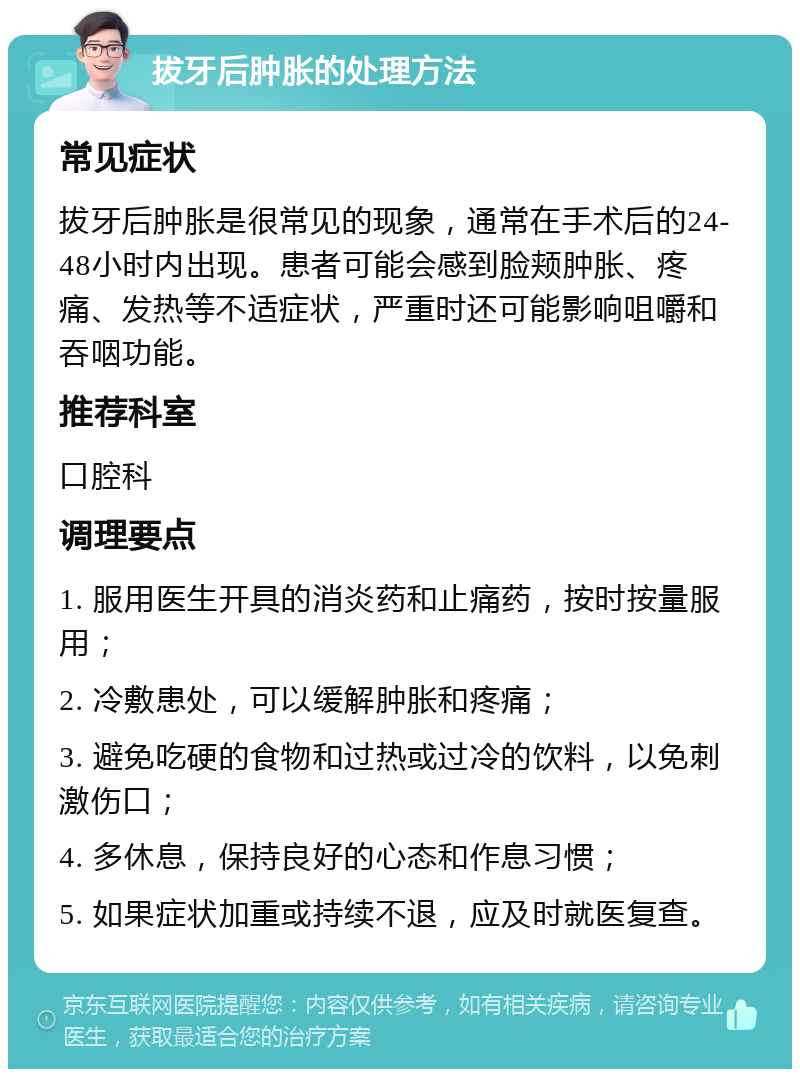 拔牙后肿胀的处理方法 常见症状 拔牙后肿胀是很常见的现象，通常在手术后的24-48小时内出现。患者可能会感到脸颊肿胀、疼痛、发热等不适症状，严重时还可能影响咀嚼和吞咽功能。 推荐科室 口腔科 调理要点 1. 服用医生开具的消炎药和止痛药，按时按量服用； 2. 冷敷患处，可以缓解肿胀和疼痛； 3. 避免吃硬的食物和过热或过冷的饮料，以免刺激伤口； 4. 多休息，保持良好的心态和作息习惯； 5. 如果症状加重或持续不退，应及时就医复查。