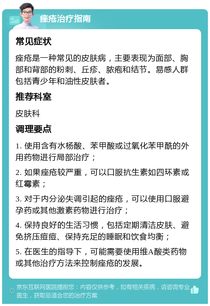 痤疮治疗指南 常见症状 痤疮是一种常见的皮肤病，主要表现为面部、胸部和背部的粉刺、丘疹、脓疱和结节。易感人群包括青少年和油性皮肤者。 推荐科室 皮肤科 调理要点 1. 使用含有水杨酸、苯甲酸或过氧化苯甲酰的外用药物进行局部治疗； 2. 如果痤疮较严重，可以口服抗生素如四环素或红霉素； 3. 对于内分泌失调引起的痤疮，可以使用口服避孕药或其他激素药物进行治疗； 4. 保持良好的生活习惯，包括定期清洁皮肤、避免挤压痘痘、保持充足的睡眠和饮食均衡； 5. 在医生的指导下，可能需要使用维A酸类药物或其他治疗方法来控制痤疮的发展。