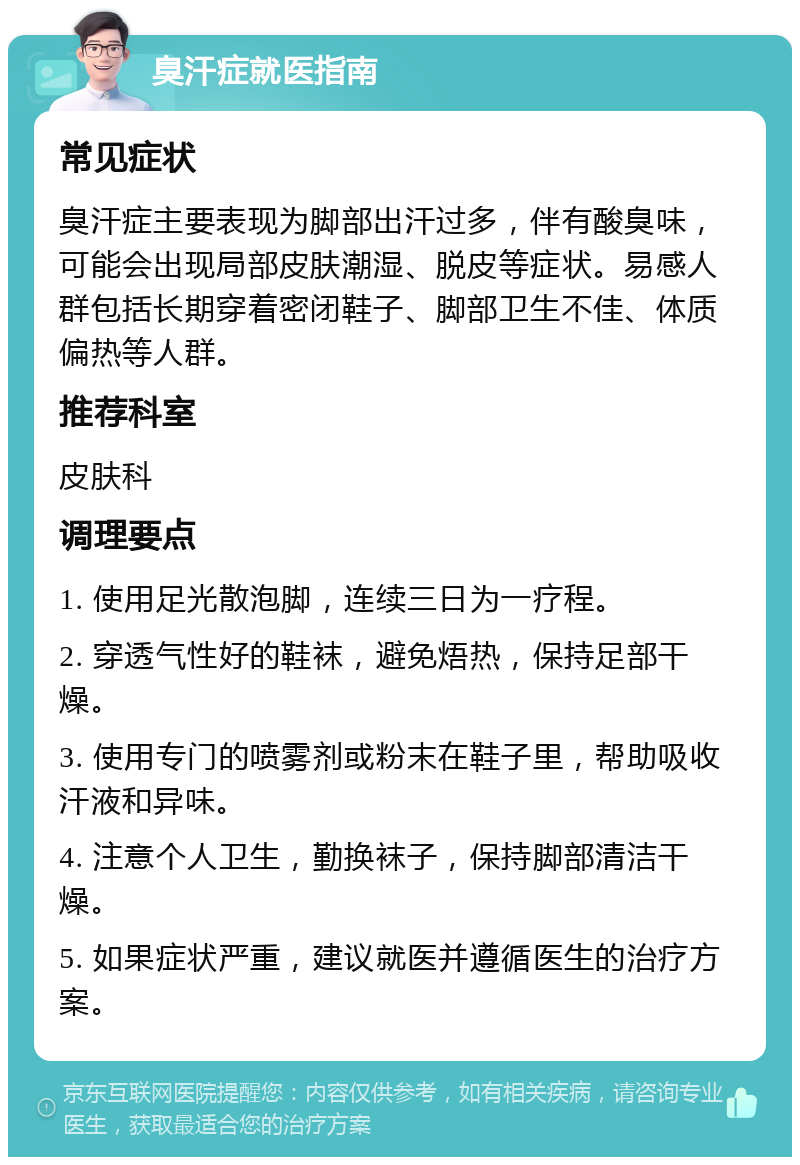 臭汗症就医指南 常见症状 臭汗症主要表现为脚部出汗过多，伴有酸臭味，可能会出现局部皮肤潮湿、脱皮等症状。易感人群包括长期穿着密闭鞋子、脚部卫生不佳、体质偏热等人群。 推荐科室 皮肤科 调理要点 1. 使用足光散泡脚，连续三日为一疗程。 2. 穿透气性好的鞋袜，避免焐热，保持足部干燥。 3. 使用专门的喷雾剂或粉末在鞋子里，帮助吸收汗液和异味。 4. 注意个人卫生，勤换袜子，保持脚部清洁干燥。 5. 如果症状严重，建议就医并遵循医生的治疗方案。