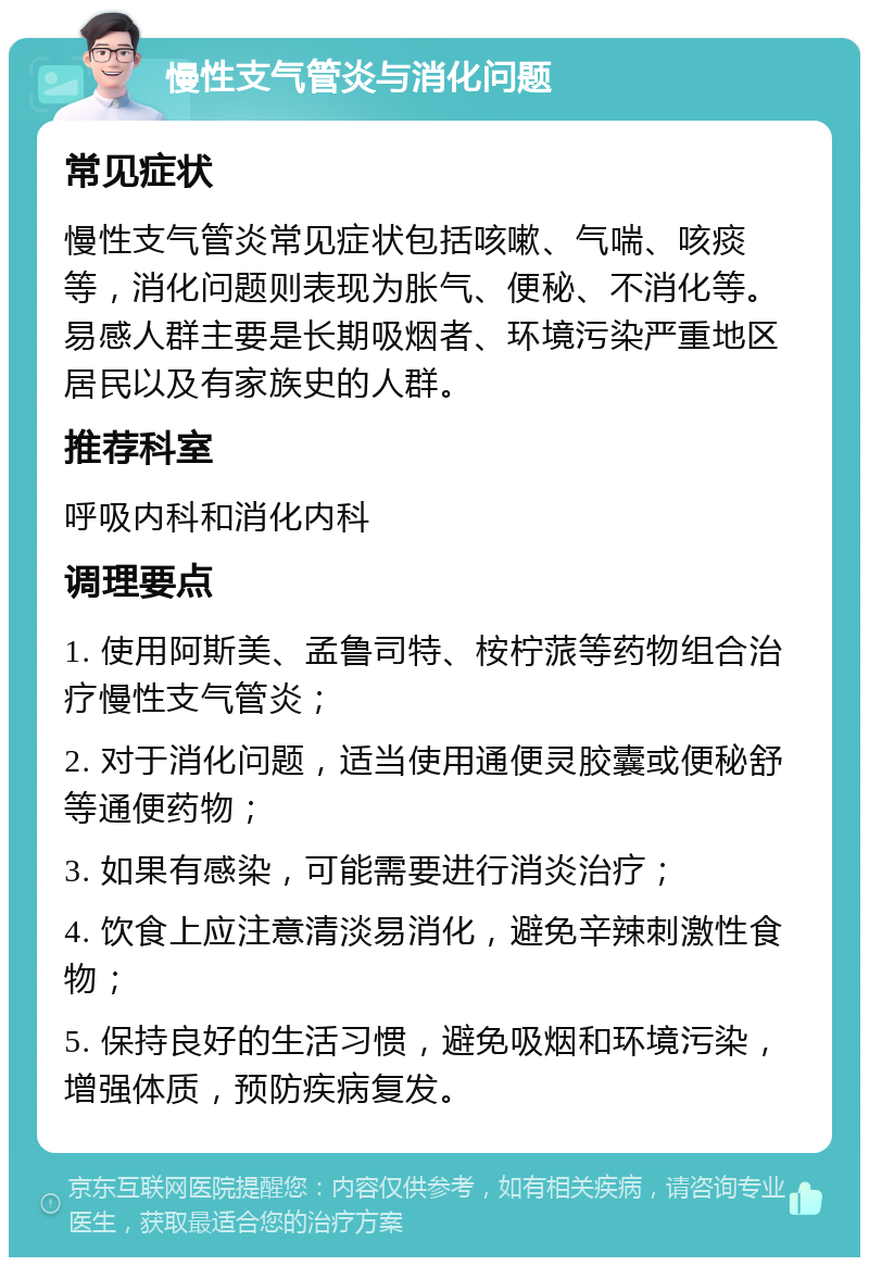 慢性支气管炎与消化问题 常见症状 慢性支气管炎常见症状包括咳嗽、气喘、咳痰等，消化问题则表现为胀气、便秘、不消化等。易感人群主要是长期吸烟者、环境污染严重地区居民以及有家族史的人群。 推荐科室 呼吸内科和消化内科 调理要点 1. 使用阿斯美、孟鲁司特、桉柠蒎等药物组合治疗慢性支气管炎； 2. 对于消化问题，适当使用通便灵胶囊或便秘舒等通便药物； 3. 如果有感染，可能需要进行消炎治疗； 4. 饮食上应注意清淡易消化，避免辛辣刺激性食物； 5. 保持良好的生活习惯，避免吸烟和环境污染，增强体质，预防疾病复发。