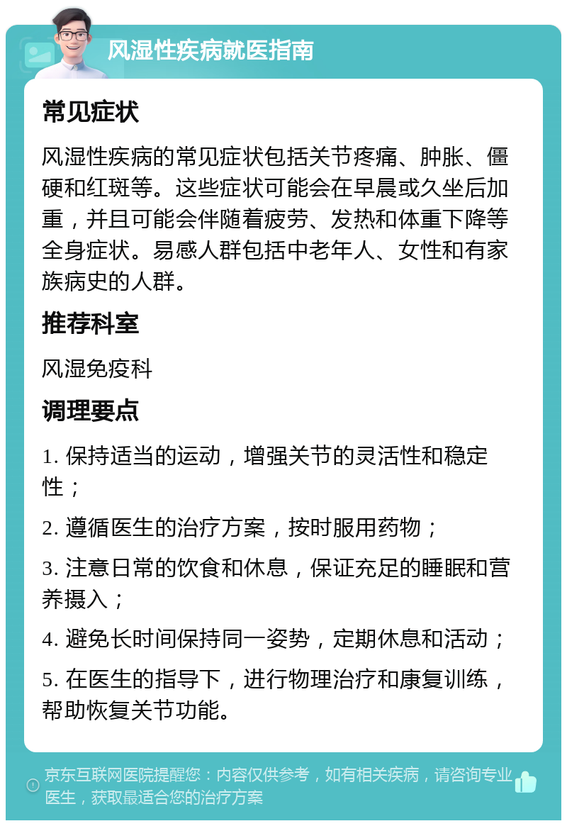 风湿性疾病就医指南 常见症状 风湿性疾病的常见症状包括关节疼痛、肿胀、僵硬和红斑等。这些症状可能会在早晨或久坐后加重，并且可能会伴随着疲劳、发热和体重下降等全身症状。易感人群包括中老年人、女性和有家族病史的人群。 推荐科室 风湿免疫科 调理要点 1. 保持适当的运动，增强关节的灵活性和稳定性； 2. 遵循医生的治疗方案，按时服用药物； 3. 注意日常的饮食和休息，保证充足的睡眠和营养摄入； 4. 避免长时间保持同一姿势，定期休息和活动； 5. 在医生的指导下，进行物理治疗和康复训练，帮助恢复关节功能。