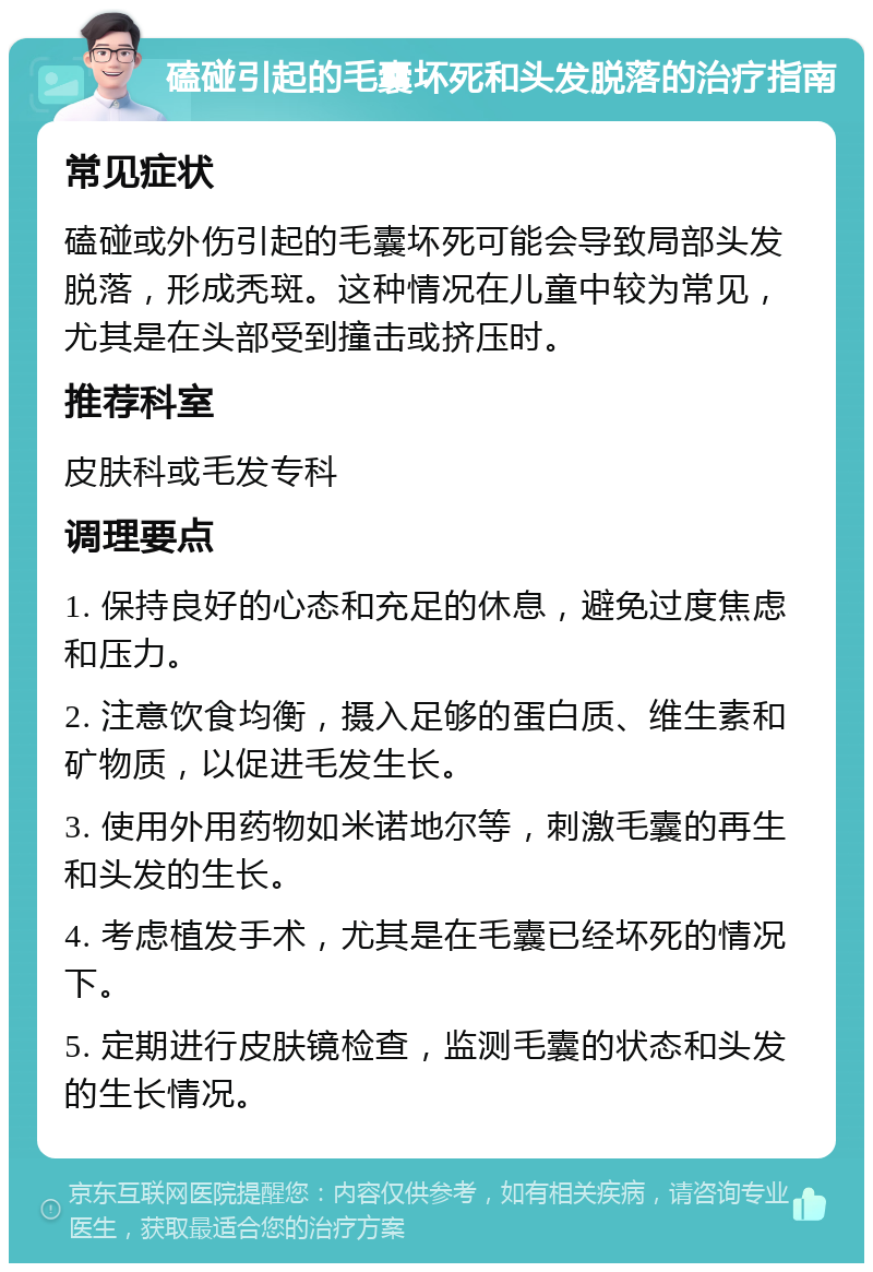 磕碰引起的毛囊坏死和头发脱落的治疗指南 常见症状 磕碰或外伤引起的毛囊坏死可能会导致局部头发脱落，形成秃斑。这种情况在儿童中较为常见，尤其是在头部受到撞击或挤压时。 推荐科室 皮肤科或毛发专科 调理要点 1. 保持良好的心态和充足的休息，避免过度焦虑和压力。 2. 注意饮食均衡，摄入足够的蛋白质、维生素和矿物质，以促进毛发生长。 3. 使用外用药物如米诺地尔等，刺激毛囊的再生和头发的生长。 4. 考虑植发手术，尤其是在毛囊已经坏死的情况下。 5. 定期进行皮肤镜检查，监测毛囊的状态和头发的生长情况。