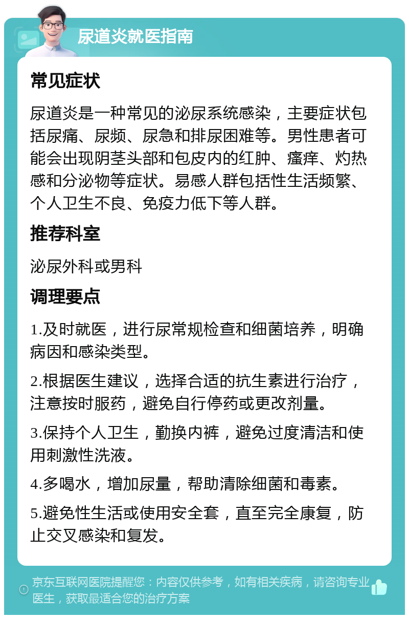 尿道炎就医指南 常见症状 尿道炎是一种常见的泌尿系统感染，主要症状包括尿痛、尿频、尿急和排尿困难等。男性患者可能会出现阴茎头部和包皮内的红肿、瘙痒、灼热感和分泌物等症状。易感人群包括性生活频繁、个人卫生不良、免疫力低下等人群。 推荐科室 泌尿外科或男科 调理要点 1.及时就医，进行尿常规检查和细菌培养，明确病因和感染类型。 2.根据医生建议，选择合适的抗生素进行治疗，注意按时服药，避免自行停药或更改剂量。 3.保持个人卫生，勤换内裤，避免过度清洁和使用刺激性洗液。 4.多喝水，增加尿量，帮助清除细菌和毒素。 5.避免性生活或使用安全套，直至完全康复，防止交叉感染和复发。