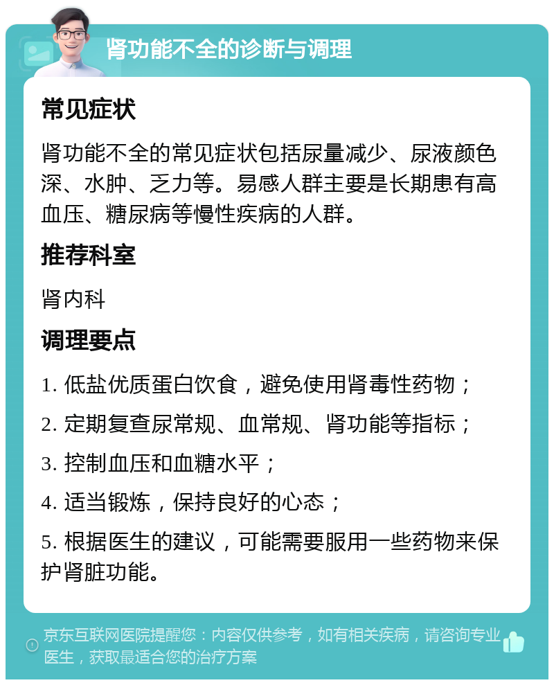 肾功能不全的诊断与调理 常见症状 肾功能不全的常见症状包括尿量减少、尿液颜色深、水肿、乏力等。易感人群主要是长期患有高血压、糖尿病等慢性疾病的人群。 推荐科室 肾内科 调理要点 1. 低盐优质蛋白饮食，避免使用肾毒性药物； 2. 定期复查尿常规、血常规、肾功能等指标； 3. 控制血压和血糖水平； 4. 适当锻炼，保持良好的心态； 5. 根据医生的建议，可能需要服用一些药物来保护肾脏功能。