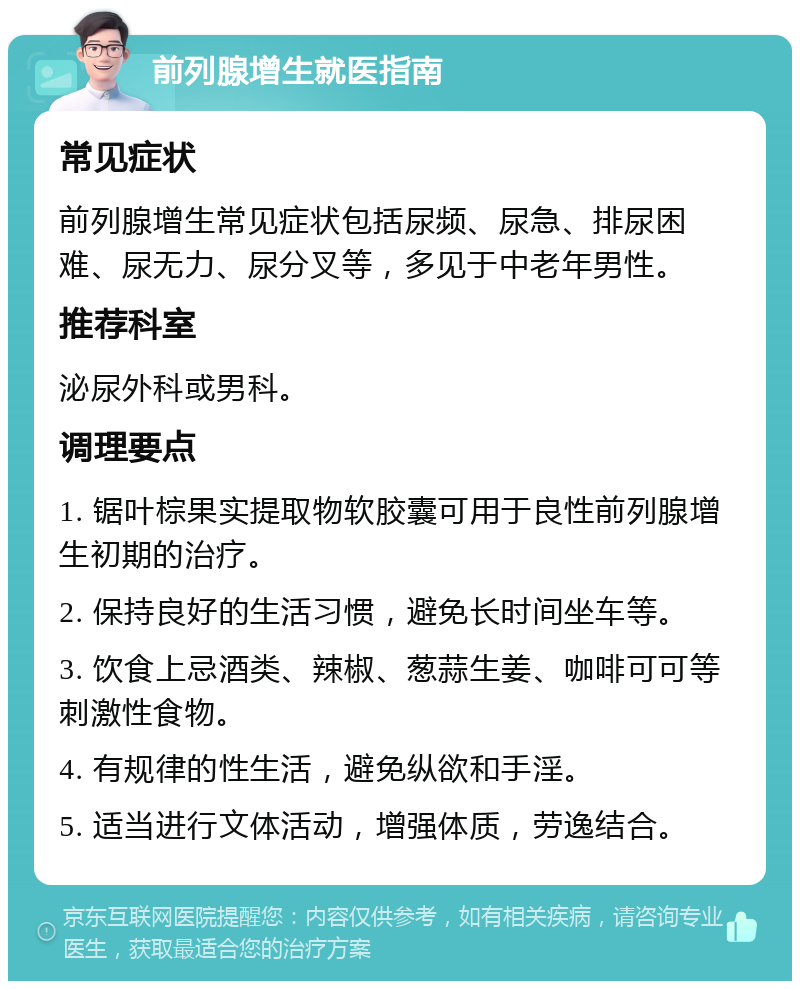 前列腺增生就医指南 常见症状 前列腺增生常见症状包括尿频、尿急、排尿困难、尿无力、尿分叉等，多见于中老年男性。 推荐科室 泌尿外科或男科。 调理要点 1. 锯叶棕果实提取物软胶囊可用于良性前列腺增生初期的治疗。 2. 保持良好的生活习惯，避免长时间坐车等。 3. 饮食上忌酒类、辣椒、葱蒜生姜、咖啡可可等刺激性食物。 4. 有规律的性生活，避免纵欲和手淫。 5. 适当进行文体活动，增强体质，劳逸结合。