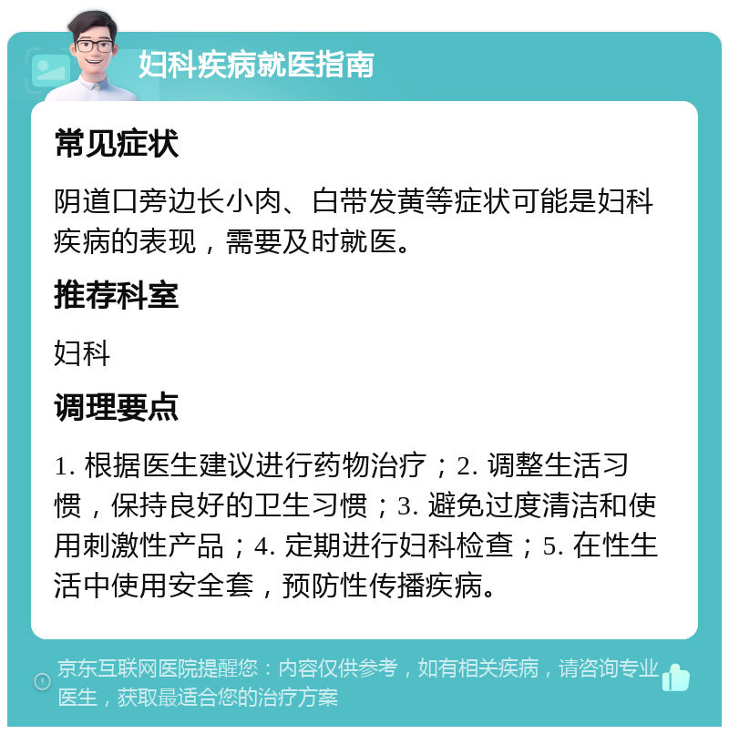 妇科疾病就医指南 常见症状 阴道口旁边长小肉、白带发黄等症状可能是妇科疾病的表现，需要及时就医。 推荐科室 妇科 调理要点 1. 根据医生建议进行药物治疗；2. 调整生活习惯，保持良好的卫生习惯；3. 避免过度清洁和使用刺激性产品；4. 定期进行妇科检查；5. 在性生活中使用安全套，预防性传播疾病。