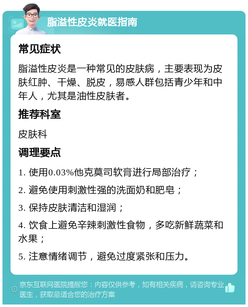 脂溢性皮炎就医指南 常见症状 脂溢性皮炎是一种常见的皮肤病，主要表现为皮肤红肿、干燥、脱皮，易感人群包括青少年和中年人，尤其是油性皮肤者。 推荐科室 皮肤科 调理要点 1. 使用0.03%他克莫司软膏进行局部治疗； 2. 避免使用刺激性强的洗面奶和肥皂； 3. 保持皮肤清洁和湿润； 4. 饮食上避免辛辣刺激性食物，多吃新鲜蔬菜和水果； 5. 注意情绪调节，避免过度紧张和压力。