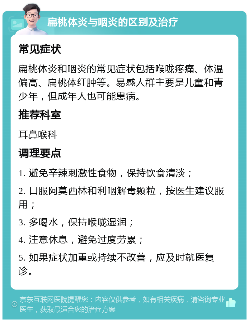 扁桃体炎与咽炎的区别及治疗 常见症状 扁桃体炎和咽炎的常见症状包括喉咙疼痛、体温偏高、扁桃体红肿等。易感人群主要是儿童和青少年，但成年人也可能患病。 推荐科室 耳鼻喉科 调理要点 1. 避免辛辣刺激性食物，保持饮食清淡； 2. 口服阿莫西林和利咽解毒颗粒，按医生建议服用； 3. 多喝水，保持喉咙湿润； 4. 注意休息，避免过度劳累； 5. 如果症状加重或持续不改善，应及时就医复诊。