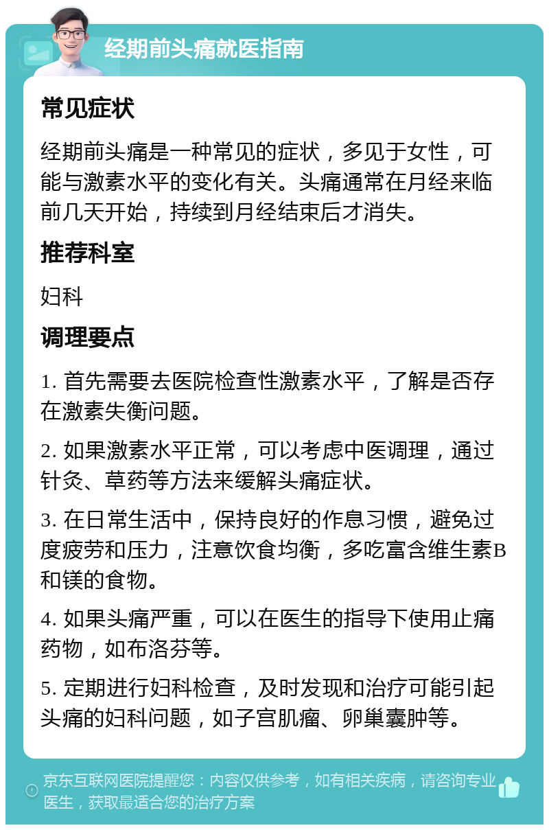 经期前头痛就医指南 常见症状 经期前头痛是一种常见的症状，多见于女性，可能与激素水平的变化有关。头痛通常在月经来临前几天开始，持续到月经结束后才消失。 推荐科室 妇科 调理要点 1. 首先需要去医院检查性激素水平，了解是否存在激素失衡问题。 2. 如果激素水平正常，可以考虑中医调理，通过针灸、草药等方法来缓解头痛症状。 3. 在日常生活中，保持良好的作息习惯，避免过度疲劳和压力，注意饮食均衡，多吃富含维生素B和镁的食物。 4. 如果头痛严重，可以在医生的指导下使用止痛药物，如布洛芬等。 5. 定期进行妇科检查，及时发现和治疗可能引起头痛的妇科问题，如子宫肌瘤、卵巢囊肿等。