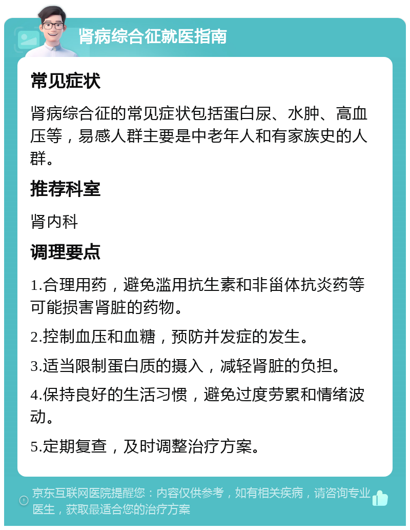 肾病综合征就医指南 常见症状 肾病综合征的常见症状包括蛋白尿、水肿、高血压等，易感人群主要是中老年人和有家族史的人群。 推荐科室 肾内科 调理要点 1.合理用药，避免滥用抗生素和非甾体抗炎药等可能损害肾脏的药物。 2.控制血压和血糖，预防并发症的发生。 3.适当限制蛋白质的摄入，减轻肾脏的负担。 4.保持良好的生活习惯，避免过度劳累和情绪波动。 5.定期复查，及时调整治疗方案。