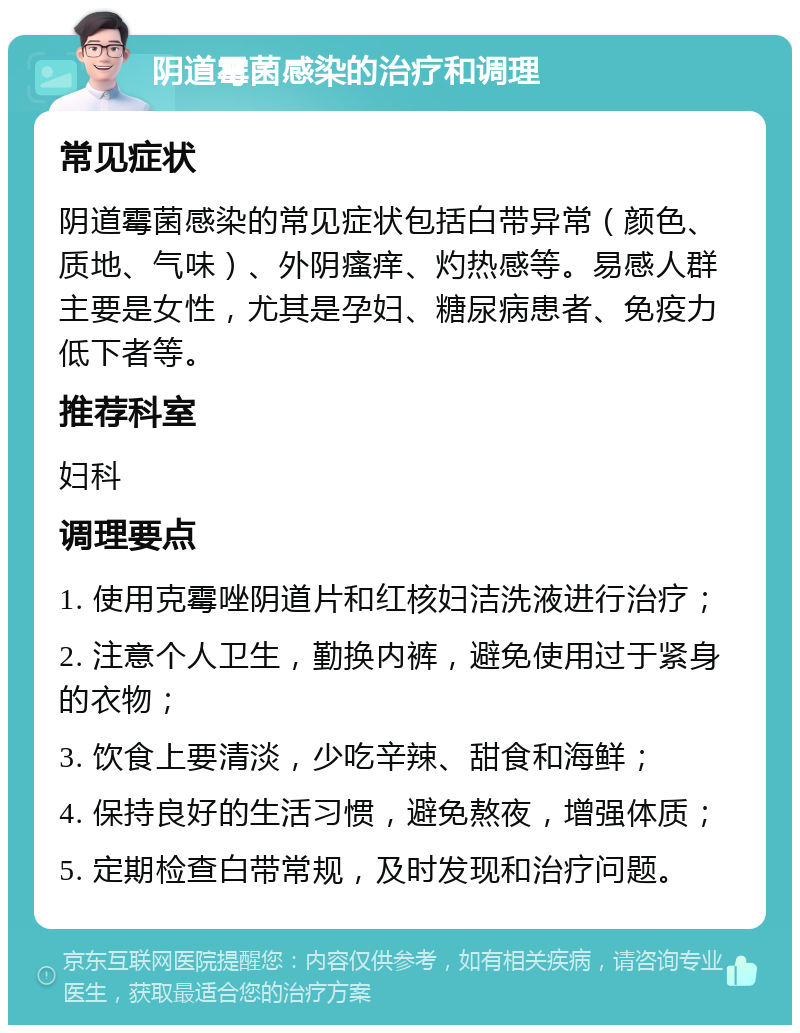 阴道霉菌感染的治疗和调理 常见症状 阴道霉菌感染的常见症状包括白带异常（颜色、质地、气味）、外阴瘙痒、灼热感等。易感人群主要是女性，尤其是孕妇、糖尿病患者、免疫力低下者等。 推荐科室 妇科 调理要点 1. 使用克霉唑阴道片和红核妇洁洗液进行治疗； 2. 注意个人卫生，勤换内裤，避免使用过于紧身的衣物； 3. 饮食上要清淡，少吃辛辣、甜食和海鲜； 4. 保持良好的生活习惯，避免熬夜，增强体质； 5. 定期检查白带常规，及时发现和治疗问题。