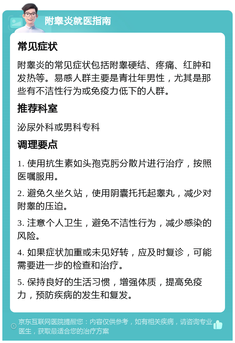 附睾炎就医指南 常见症状 附睾炎的常见症状包括附睾硬结、疼痛、红肿和发热等。易感人群主要是青壮年男性，尤其是那些有不洁性行为或免疫力低下的人群。 推荐科室 泌尿外科或男科专科 调理要点 1. 使用抗生素如头孢克肟分散片进行治疗，按照医嘱服用。 2. 避免久坐久站，使用阴囊托托起睾丸，减少对附睾的压迫。 3. 注意个人卫生，避免不洁性行为，减少感染的风险。 4. 如果症状加重或未见好转，应及时复诊，可能需要进一步的检查和治疗。 5. 保持良好的生活习惯，增强体质，提高免疫力，预防疾病的发生和复发。